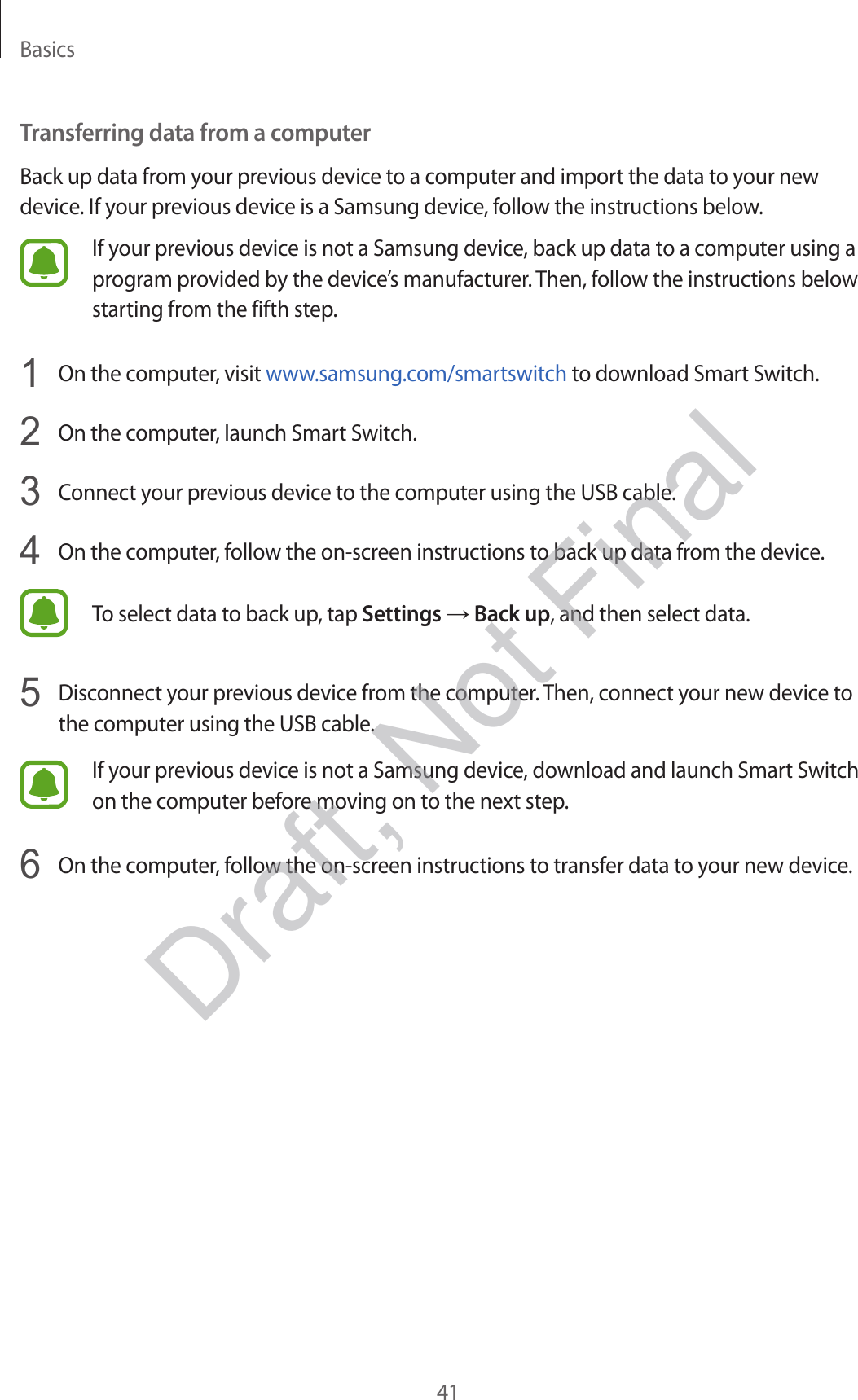 Basics41Transferring data from a computerBack up data from your previous device to a computer and import the data to your new device. If your previous device is a Samsung device, follow the instructions below.If your previous device is not a Samsung device, back up data to a computer using a program provided by the device’s manufacturer. Then, follow the instructions below starting from the fifth step.1  On the computer, visit www.samsung.com/smartswitch to download Smart Switch.2  On the computer, launch Smart Switch.3  Connect your previous device to the computer using the USB cable.4  On the computer, follow the on-screen instructions to back up data from the device.To select data to back up, tap Settings → Back up, and then select data.5  Disconnect your previous device from the computer. Then, connect your new device to the computer using the USB cable.If your previous device is not a Samsung device, download and launch Smart Switch on the computer before moving on to the next step.6  On the computer, follow the on-screen instructions to transfer data to your new device.Draft, Not Final