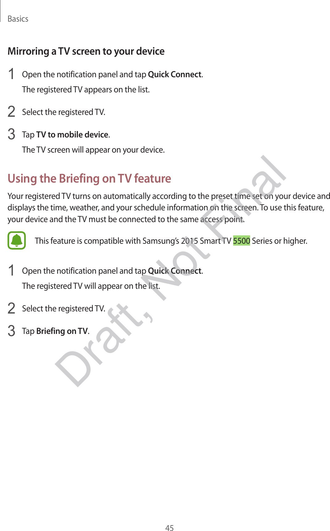 Basics45Mirroring a TV screen to your device1  Open the notification panel and tap Quick Connect.The registered TV appears on the list.2  Select the registered TV.3  Tap TV to mobile device.The TV screen will appear on your device.Using the Briefing on TV featureYour registered TV turns on automatically according to the preset time set on your device and displays the time, weather, and your schedule information on the screen. To use this feature, your device and the TV must be connected to the same access point.This feature is compatible with Samsung’s 2015 Smart TV 5500 Series or higher.1  Open the notification panel and tap Quick Connect.The registered TV will appear on the list.2  Select the registered TV.3  Tap Briefing on TV.Draft, Not Final
