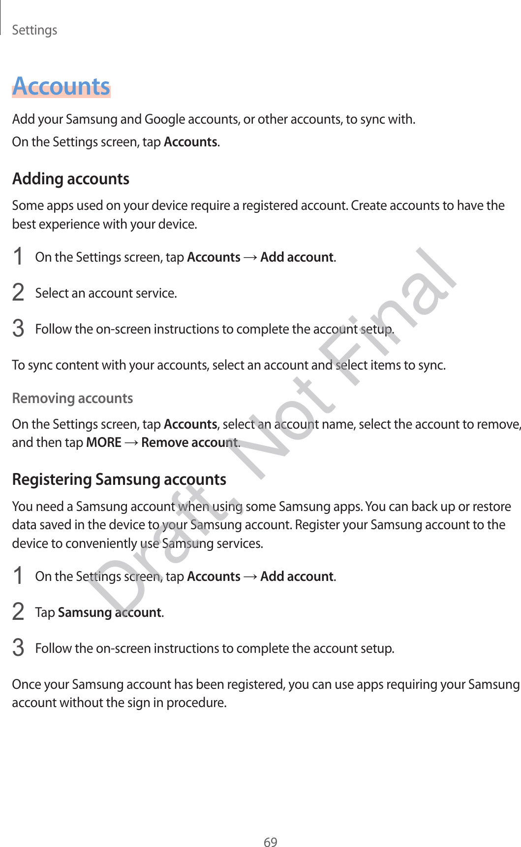 Settings69AccountsAdd your Samsung and Google accounts, or other accounts, to sync with.On the Settings screen, tap Accounts.Adding accountsSome apps used on your device require a registered account. Create accounts to have the best experience with your device.1  On the Settings screen, tap Accounts → Add account.2  Select an account service.3  Follow the on-screen instructions to complete the account setup.To sync content with your accounts, select an account and select items to sync.Removing accountsOn the Settings screen, tap Accounts, select an account name, select the account to remove, and then tap MORE → Remove account.Registering Samsung accountsYou need a Samsung account when using some Samsung apps. You can back up or restore data saved in the device to your Samsung account. Register your Samsung account to the device to conveniently use Samsung services.1  On the Settings screen, tap Accounts → Add account.2  Tap Samsung account.3  Follow the on-screen instructions to complete the account setup.Once your Samsung account has been registered, you can use apps requiring your Samsung account without the sign in procedure.Draft, Not Final
