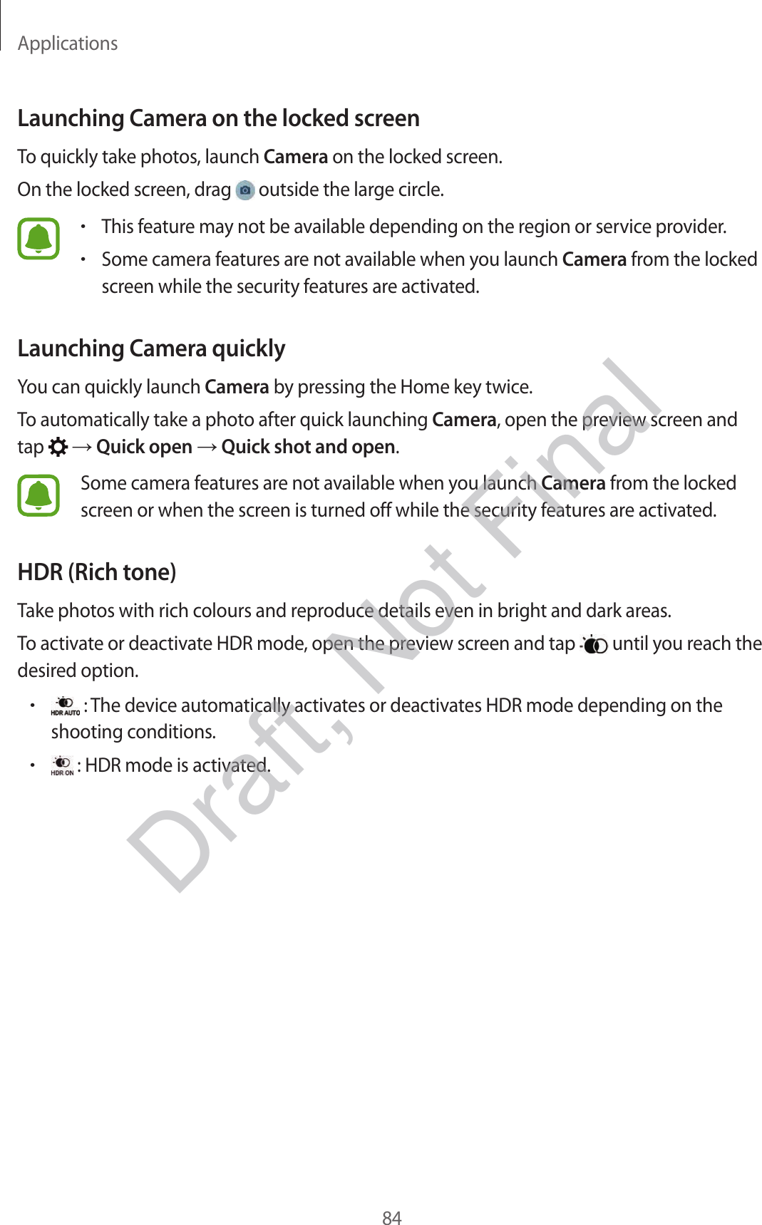 Applications84Launching Camera on the locked screenTo quickly take photos, launch Camera on the locked screen.On the locked screen, drag   outside the large circle.•This feature may not be available depending on the region or service provider.•Some camera features are not available when you launch Camera from the locked screen while the security features are activated.Launching Camera quicklyYou can quickly launch Camera by pressing the Home key twice.To automatically take a photo after quick launching Camera, open the preview screen and tap    Quick open  Quick shot and open.Some camera features are not available when you launch Camera from the locked screen or when the screen is turned off while the security features are activated.HDR (Rich tone)Take photos with rich colours and reproduce details even in bright and dark areas.To activate or deactivate HDR mode, open the preview screen and tap   until you reach the desired option.• : The device automatically activates or deactivates HDR mode depending on the shooting conditions.• : HDR mode is activated.Draft, Not Final