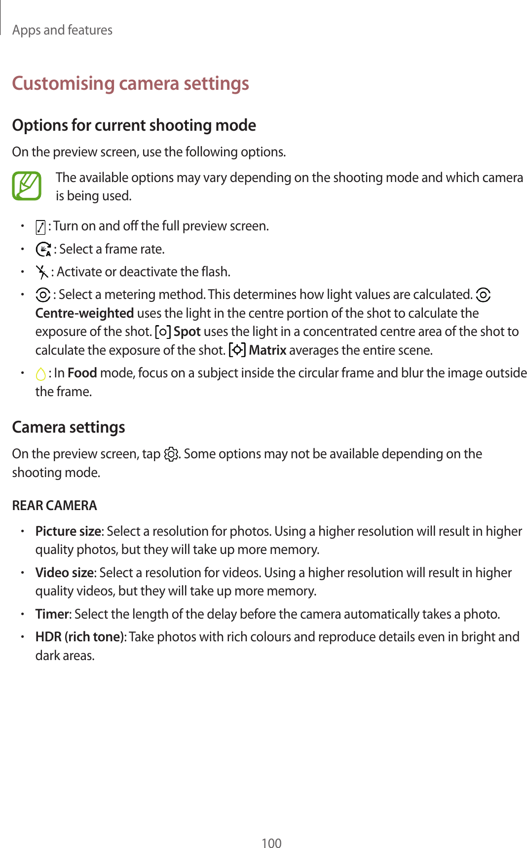 Apps and features100Customising camera settingsOptions for current shooting modeOn the preview screen, use the following options.The available options may vary depending on the shooting mode and which camera is being used.• : Turn on and off the full preview screen.• : Select a frame rate.• : Activate or deactivate the flash.• : Select a metering method. This determines how light values are calculated.   Centre-weighted uses the light in the centre portion of the shot to calculate the exposure of the shot.   Spot uses the light in a concentrated centre area of the shot to calculate the exposure of the shot.   Matrix averages the entire scene.• : In Food mode, focus on a subject inside the circular frame and blur the image outside the frame.Camera settingsOn the preview screen, tap  . Some options may not be available depending on the shooting mode.REAR CAMERA•Picture size: Select a resolution for photos. Using a higher resolution will result in higher quality photos, but they will take up more memory.•Video size: Select a resolution for videos. Using a higher resolution will result in higher quality videos, but they will take up more memory.•Timer: Select the length of the delay before the camera automatically takes a photo.•HDR (rich tone): Take photos with rich colours and reproduce details even in bright and dark areas.