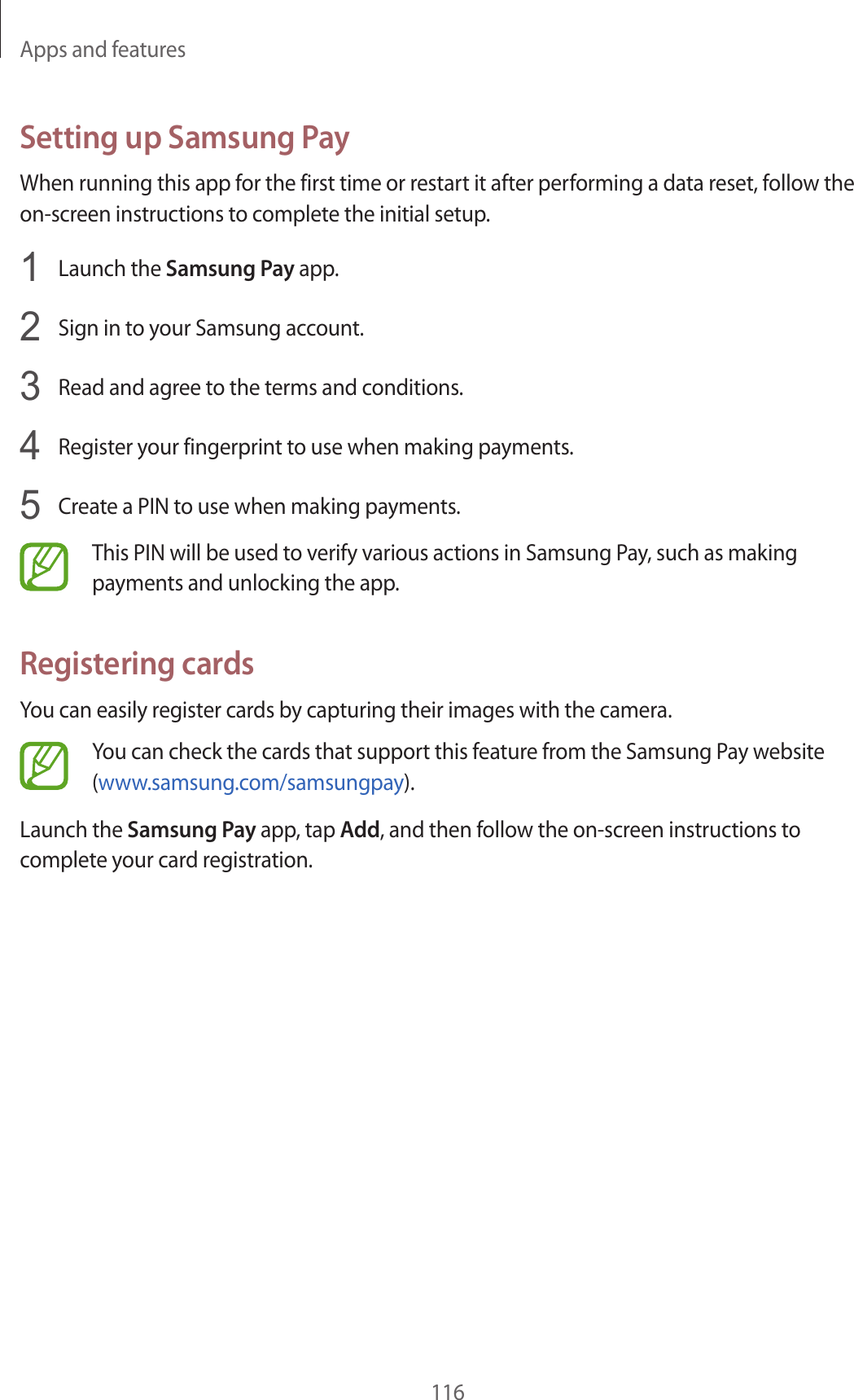 Apps and features116Setting up Samsung PayWhen running this app for the first time or restart it after performing a data reset, follow the on-screen instructions to complete the initial setup.1  Launch the Samsung Pay app.2  Sign in to your Samsung account.3  Read and agree to the terms and conditions.4  Register your fingerprint to use when making payments.5  Create a PIN to use when making payments.This PIN will be used to verify various actions in Samsung Pay, such as making payments and unlocking the app.Registering cardsYou can easily register cards by capturing their images with the camera.You can check the cards that support this feature from the Samsung Pay website (www.samsung.com/samsungpay).Launch the Samsung Pay app, tap Add, and then follow the on-screen instructions to complete your card registration.