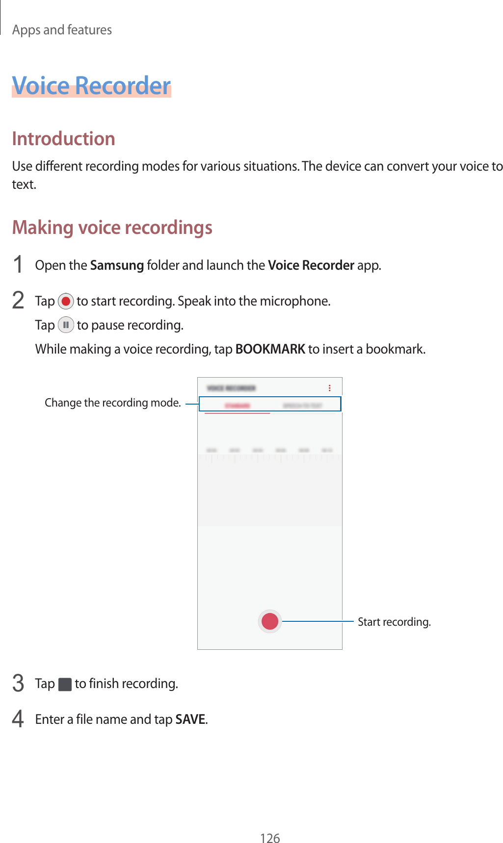 Apps and features126Voice RecorderIntroductionUse different recording modes for various situations. The device can convert your voice to text.Making voice recordings1  Open the Samsung folder and launch the Voice Recorder app.2  Tap   to start recording. Speak into the microphone.Tap   to pause recording.While making a voice recording, tap BOOKMARK to insert a bookmark.Change the recording mode.Start recording.3  Tap   to finish recording.4  Enter a file name and tap SAVE.