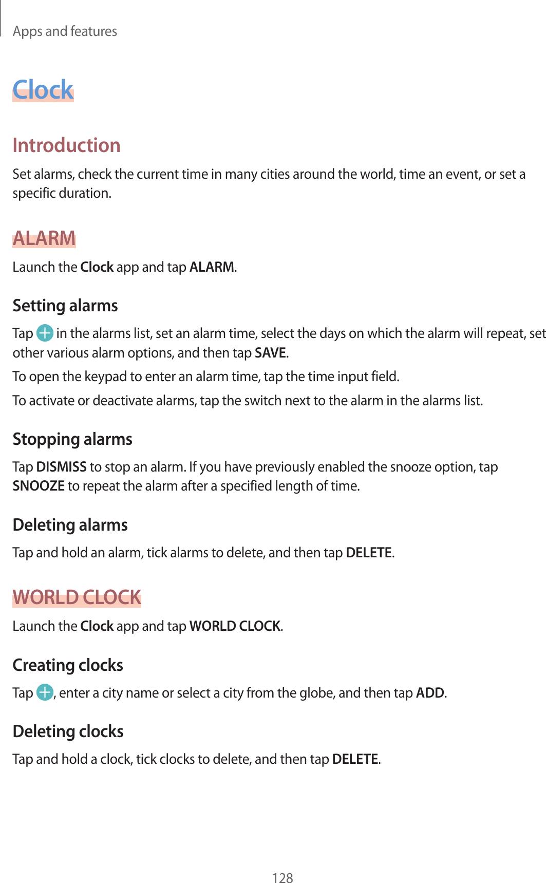 Apps and features128ClockIntroductionSet alarms, check the current time in many cities around the world, time an event, or set a specific duration.ALARMLaunch the Clock app and tap ALARM.Setting alarmsTap   in the alarms list, set an alarm time, select the days on which the alarm will repeat, set other various alarm options, and then tap SAVE.To open the keypad to enter an alarm time, tap the time input field.To activate or deactivate alarms, tap the switch next to the alarm in the alarms list.Stopping alarmsTap DISMISS to stop an alarm. If you have previously enabled the snooze option, tap SNOOZE to repeat the alarm after a specified length of time.Deleting alarmsTap and hold an alarm, tick alarms to delete, and then tap DELETE.WORLD CLOCKLaunch the Clock app and tap WORLD CLOCK.Creating clocksTap  , enter a city name or select a city from the globe, and then tap ADD.Deleting clocksTap and hold a clock, tick clocks to delete, and then tap DELETE.