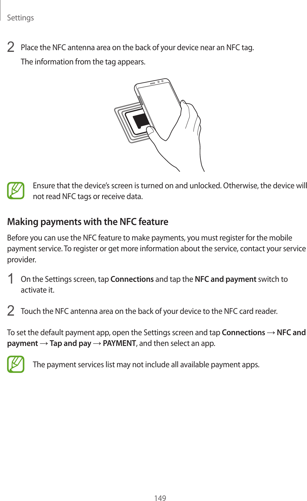 Settings1492  Place the NFC antenna area on the back of your device near an NFC tag.The information from the tag appears.Ensure that the device’s screen is turned on and unlocked. Otherwise, the device will not read NFC tags or receive data.Making payments with the NFC featureBefore you can use the NFC feature to make payments, you must register for the mobile payment service. To register or get more information about the service, contact your service provider.1  On the Settings screen, tap Connections and tap the NFC and payment switch to activate it.2  Touch the NFC antenna area on the back of your device to the NFC card reader.To set the default payment app, open the Settings screen and tap Connections → NFC and payment → Tap and pay → PAYMENT, and then select an app.The payment services list may not include all available payment apps.
