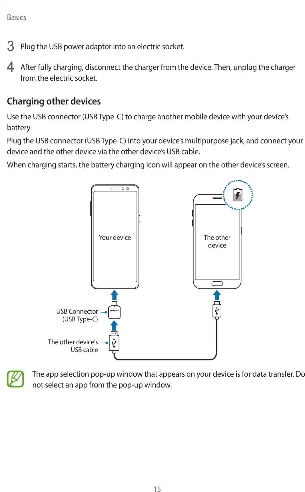 Basics153  Plug the USB power adaptor into an electric socket.4  After fully charging, disconnect the charger from the device. Then, unplug the charger from the electric socket.Charging other devicesUse the USB connector (USB Type-C) to charge another mobile device with your device’s battery.Plug the USB connector (USB Type-C) into your device’s multipurpose jack, and connect your device and the other device via the other device’s USB cable.When charging starts, the battery charging icon will appear on the other device’s screen.Your device The other deviceUSB Connector (USB Type-C)The other device&apos;s USB cableThe app selection pop-up window that appears on your device is for data transfer. Do not select an app from the pop-up window.