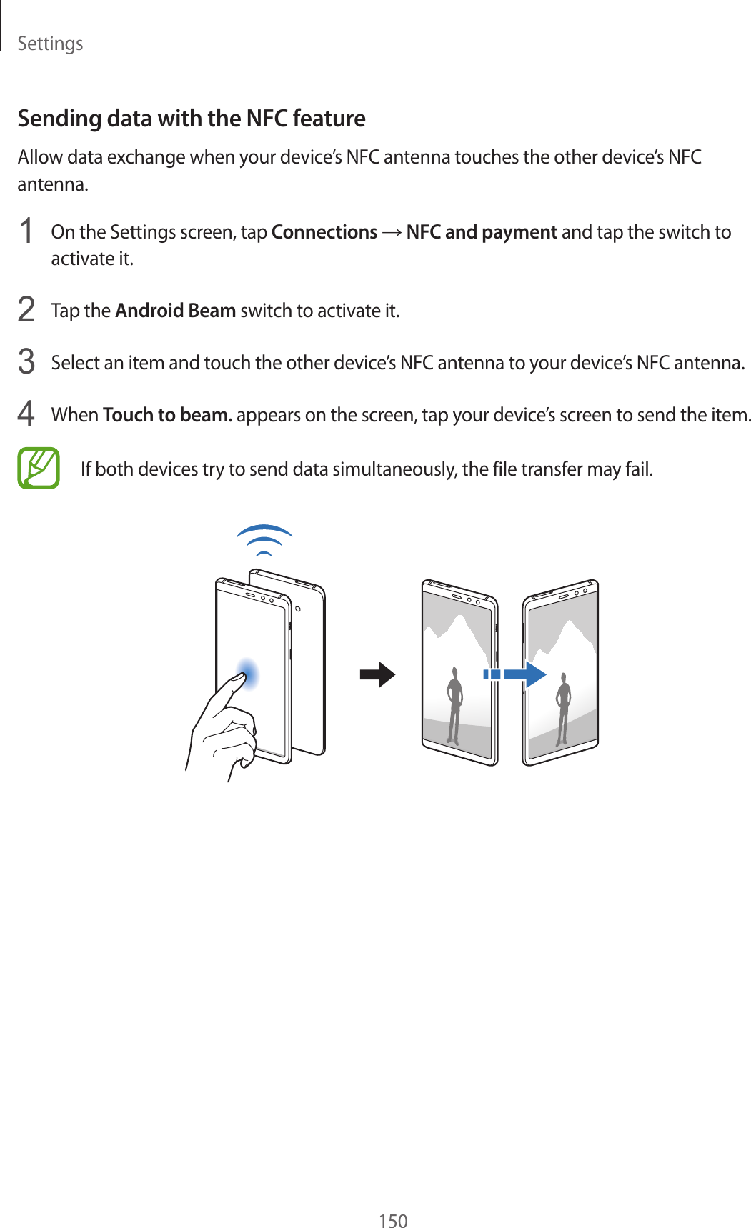 Settings150Sending data with the NFC featureAllow data exchange when your device’s NFC antenna touches the other device’s NFC antenna.1  On the Settings screen, tap Connections → NFC and payment and tap the switch to activate it.2  Tap the Android Beam switch to activate it.3  Select an item and touch the other device’s NFC antenna to your device’s NFC antenna.4  When Touch to beam. appears on the screen, tap your device’s screen to send the item.If both devices try to send data simultaneously, the file transfer may fail.