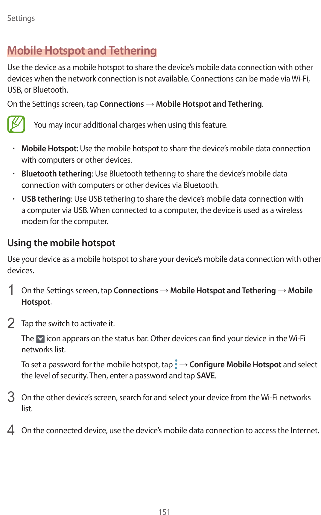Settings151Mobile Hotspot and TetheringUse the device as a mobile hotspot to share the device’s mobile data connection with other devices when the network connection is not available. Connections can be made via Wi-Fi, USB, or Bluetooth.On the Settings screen, tap Connections → Mobile Hotspot and Tethering.You may incur additional charges when using this feature.•Mobile Hotspot: Use the mobile hotspot to share the device’s mobile data connection with computers or other devices.•Bluetooth tethering: Use Bluetooth tethering to share the device’s mobile data connection with computers or other devices via Bluetooth.•USB tethering: Use USB tethering to share the device’s mobile data connection with a computer via USB. When connected to a computer, the device is used as a wireless modem for the computer.Using the mobile hotspotUse your device as a mobile hotspot to share your device’s mobile data connection with other devices.1  On the Settings screen, tap Connections → Mobile Hotspot and Tethering → Mobile Hotspot.2  Tap the switch to activate it.The   icon appears on the status bar. Other devices can find your device in the Wi-Fi networks list.To set a password for the mobile hotspot, tap   → Configure Mobile Hotspot and select the level of security. Then, enter a password and tap SAVE.3  On the other device’s screen, search for and select your device from the Wi-Fi networks list.4  On the connected device, use the device’s mobile data connection to access the Internet.