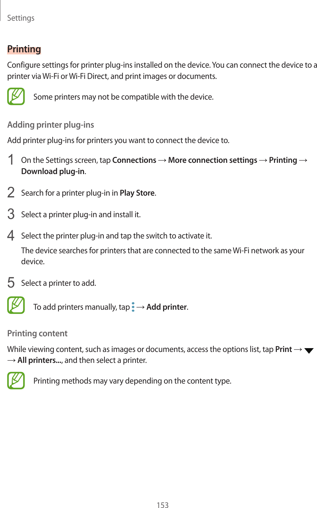 Settings153PrintingConfigure settings for printer plug-ins installed on the device. You can connect the device to a printer via Wi-Fi or Wi-Fi Direct, and print images or documents.Some printers may not be compatible with the device.Adding printer plug-insAdd printer plug-ins for printers you want to connect the device to.1  On the Settings screen, tap Connections → More connection settings → Printing → Download plug-in.2  Search for a printer plug-in in Play Store.3  Select a printer plug-in and install it.4  Select the printer plug-in and tap the switch to activate it.The device searches for printers that are connected to the same Wi-Fi network as your device.5  Select a printer to add.To add printers manually, tap   → Add printer.Printing contentWhile viewing content, such as images or documents, access the options list, tap Print →   → All printers..., and then select a printer.Printing methods may vary depending on the content type.