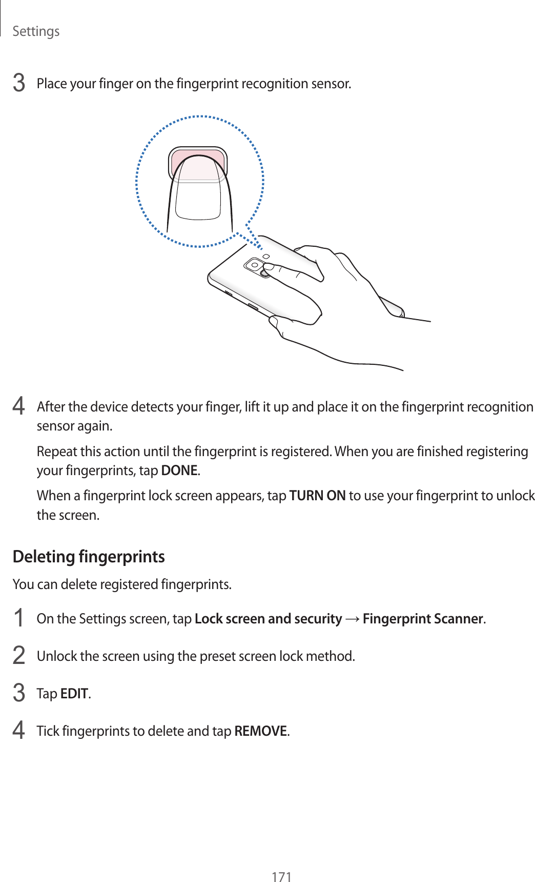 Settings1713  Place your finger on the fingerprint recognition sensor.4  After the device detects your finger, lift it up and place it on the fingerprint recognition sensor again.Repeat this action until the fingerprint is registered. When you are finished registering your fingerprints, tap DONE.When a fingerprint lock screen appears, tap TURN ON to use your fingerprint to unlock the screen.Deleting fingerprintsYou can delete registered fingerprints.1  On the Settings screen, tap Lock screen and security → Fingerprint Scanner.2  Unlock the screen using the preset screen lock method.3  Tap EDIT.4  Tick fingerprints to delete and tap REMOVE.