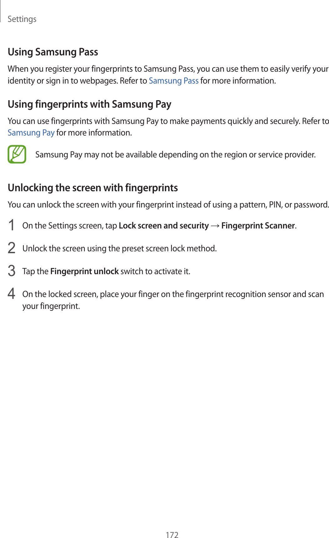Settings172Using Samsung PassWhen you register your fingerprints to Samsung Pass, you can use them to easily verify your identity or sign in to webpages. Refer to Samsung Pass for more information.Using fingerprints with Samsung PayYou can use fingerprints with Samsung Pay to make payments quickly and securely. Refer to Samsung Pay for more information.Samsung Pay may not be available depending on the region or service provider.Unlocking the screen with fingerprintsYou can unlock the screen with your fingerprint instead of using a pattern, PIN, or password.1  On the Settings screen, tap Lock screen and security → Fingerprint Scanner.2  Unlock the screen using the preset screen lock method.3  Tap the Fingerprint unlock switch to activate it.4  On the locked screen, place your finger on the fingerprint recognition sensor and scan your fingerprint.