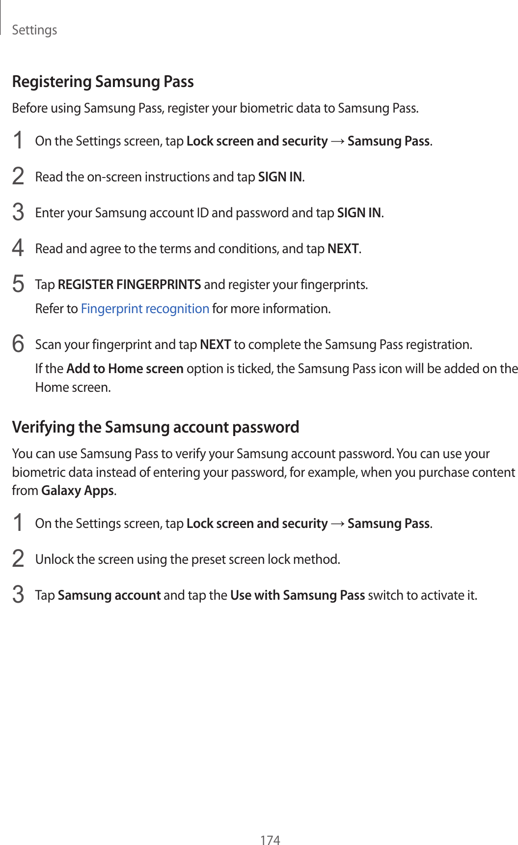 Settings174Registering Samsung PassBefore using Samsung Pass, register your biometric data to Samsung Pass.1  On the Settings screen, tap Lock screen and security → Samsung Pass.2  Read the on-screen instructions and tap SIGN IN.3  Enter your Samsung account ID and password and tap SIGN IN.4  Read and agree to the terms and conditions, and tap NEXT.5  Tap REGISTER FINGERPRINTS and register your fingerprints.Refer to Fingerprint recognition for more information.6  Scan your fingerprint and tap NEXT to complete the Samsung Pass registration.If the Add to Home screen option is ticked, the Samsung Pass icon will be added on the Home screen.Verifying the Samsung account passwordYou can use Samsung Pass to verify your Samsung account password. You can use your biometric data instead of entering your password, for example, when you purchase content from Galaxy Apps.1  On the Settings screen, tap Lock screen and security → Samsung Pass.2  Unlock the screen using the preset screen lock method.3  Tap Samsung account and tap the Use with Samsung Pass switch to activate it.