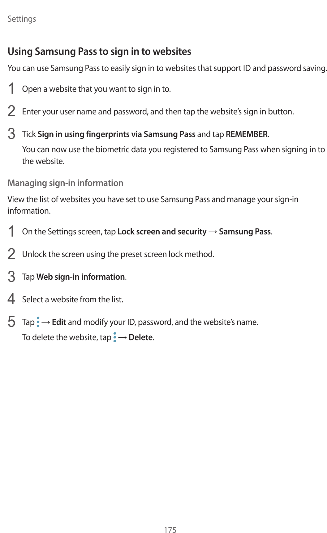 Settings175Using Samsung Pass to sign in to websitesYou can use Samsung Pass to easily sign in to websites that support ID and password saving.1  Open a website that you want to sign in to.2  Enter your user name and password, and then tap the website’s sign in button.3  Tick Sign in using fingerprints via Samsung Pass and tap REMEMBER.You can now use the biometric data you registered to Samsung Pass when signing in to the website.Managing sign-in informationView the list of websites you have set to use Samsung Pass and manage your sign-in information.1  On the Settings screen, tap Lock screen and security → Samsung Pass.2  Unlock the screen using the preset screen lock method.3  Tap Web sign-in information.4  Select a website from the list.5  Tap   → Edit and modify your ID, password, and the website’s name.To delete the website, tap   → Delete.