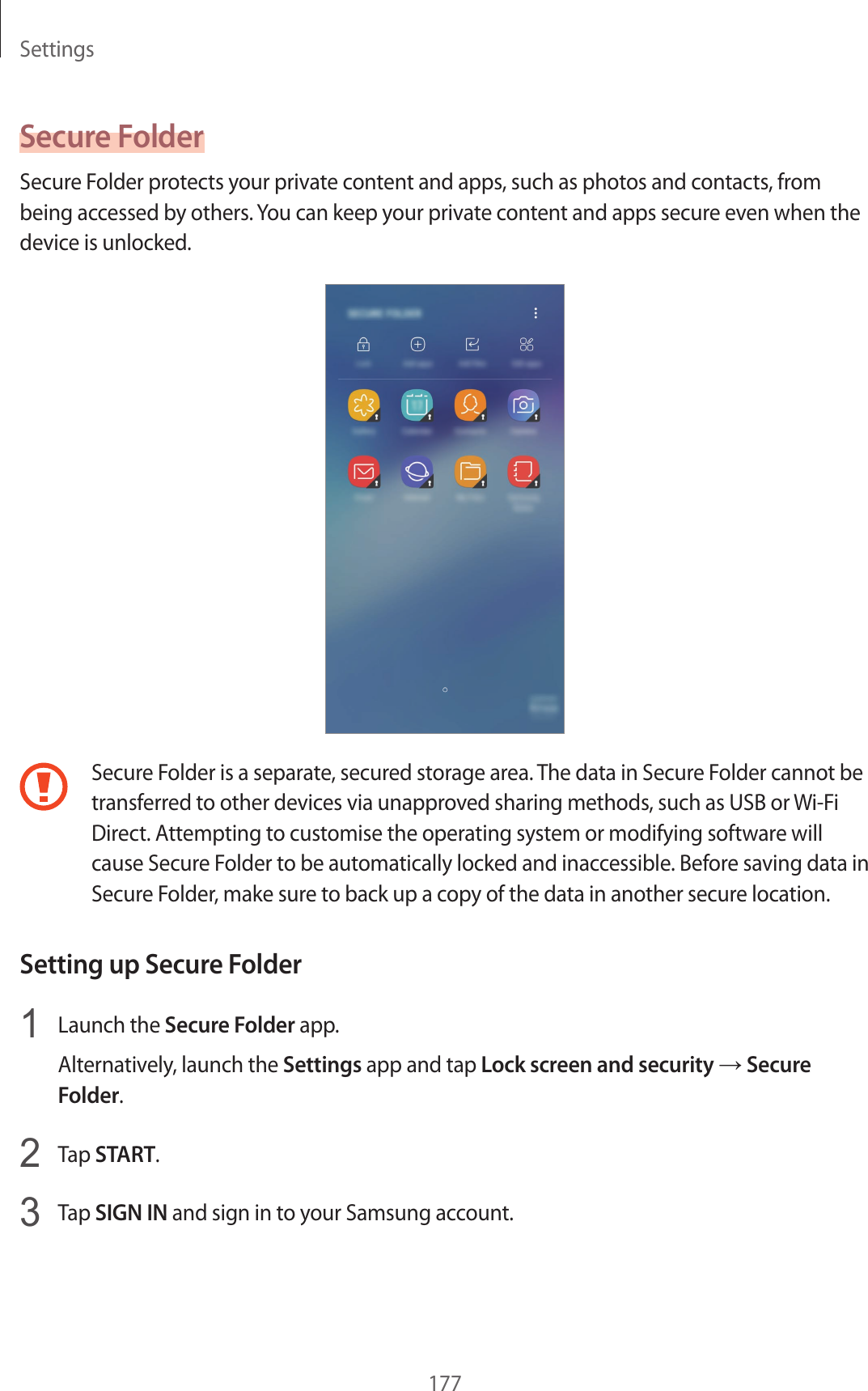 Settings177Secure FolderSecure Folder protects your private content and apps, such as photos and contacts, from being accessed by others. You can keep your private content and apps secure even when the device is unlocked.Secure Folder is a separate, secured storage area. The data in Secure Folder cannot be transferred to other devices via unapproved sharing methods, such as USB or Wi-Fi Direct. Attempting to customise the operating system or modifying software will cause Secure Folder to be automatically locked and inaccessible. Before saving data in Secure Folder, make sure to back up a copy of the data in another secure location.Setting up Secure Folder1  Launch the Secure Folder app.Alternatively, launch the Settings app and tap Lock screen and security → Secure Folder.2  Tap START.3  Tap SIGN IN and sign in to your Samsung account.
