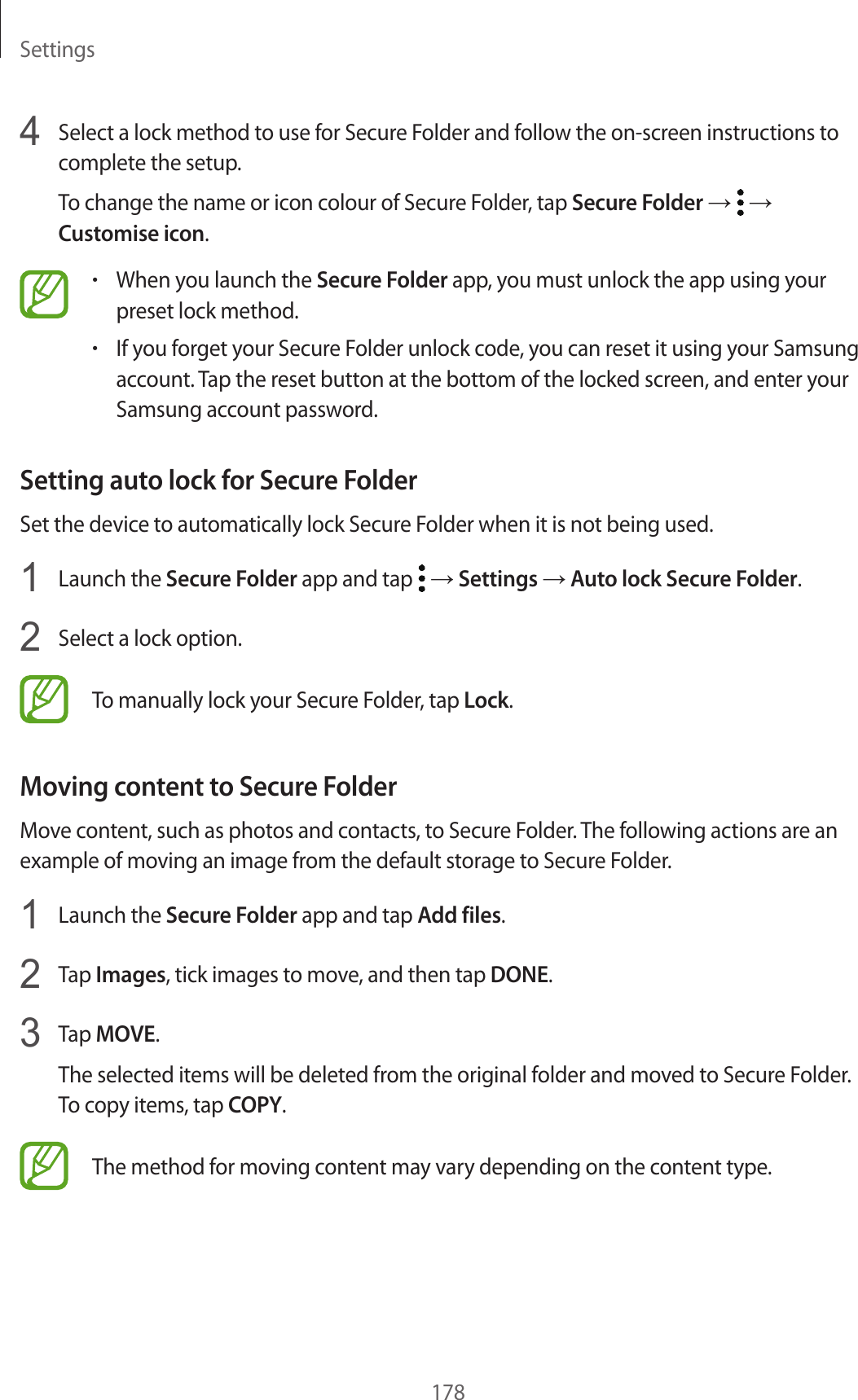 Settings1784  Select a lock method to use for Secure Folder and follow the on-screen instructions to complete the setup.To change the name or icon colour of Secure Folder, tap Secure Folder →   → Customise icon.•When you launch the Secure Folder app, you must unlock the app using your preset lock method.•If you forget your Secure Folder unlock code, you can reset it using your Samsung account. Tap the reset button at the bottom of the locked screen, and enter your Samsung account password.Setting auto lock for Secure FolderSet the device to automatically lock Secure Folder when it is not being used.1  Launch the Secure Folder app and tap   → Settings → Auto lock Secure Folder.2  Select a lock option.To manually lock your Secure Folder, tap Lock.Moving content to Secure FolderMove content, such as photos and contacts, to Secure Folder. The following actions are an example of moving an image from the default storage to Secure Folder.1  Launch the Secure Folder app and tap Add files.2  Tap Images, tick images to move, and then tap DONE.3  Tap MOVE.The selected items will be deleted from the original folder and moved to Secure Folder. To copy items, tap COPY.The method for moving content may vary depending on the content type.