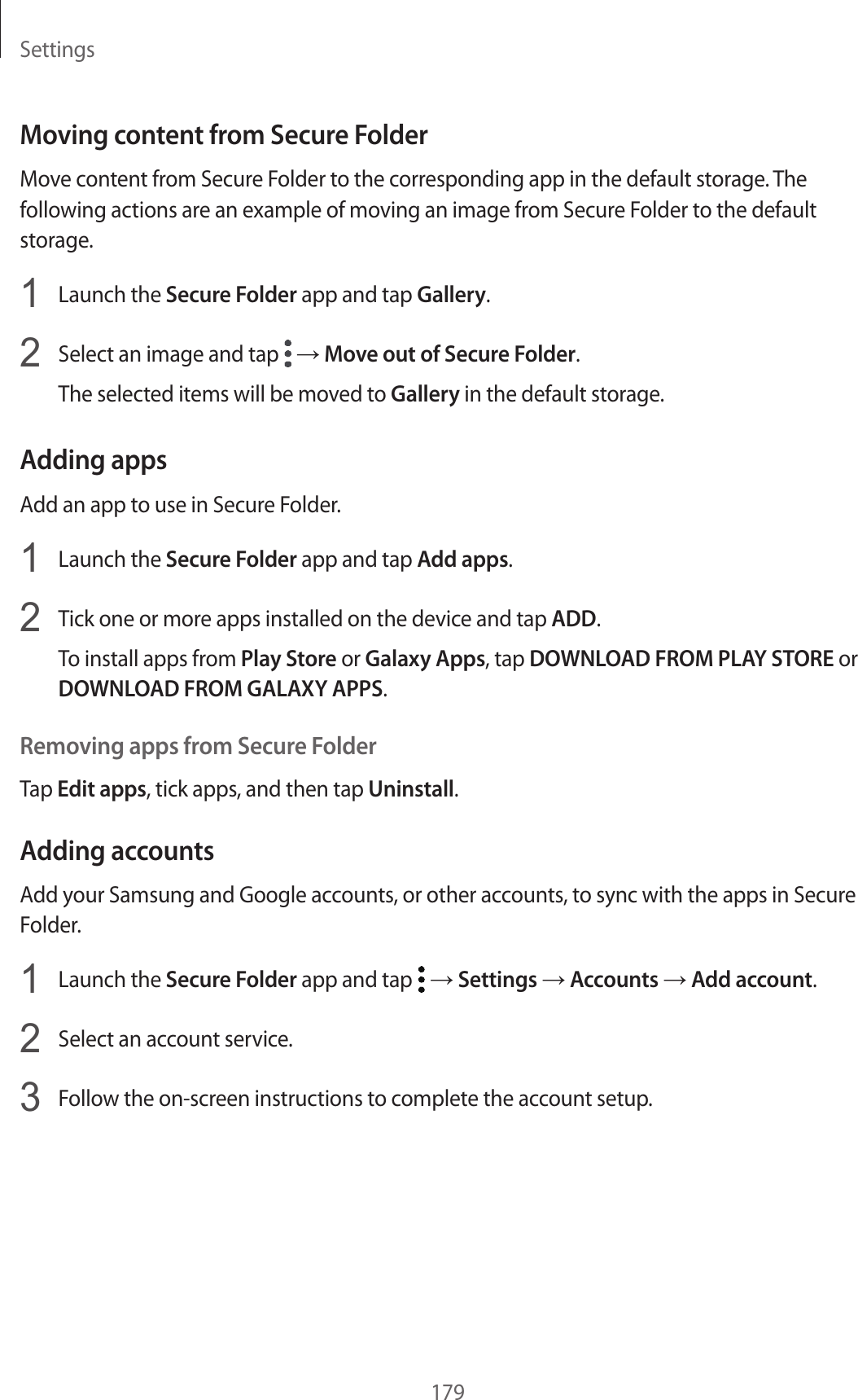 Settings179Moving content from Secure FolderMove content from Secure Folder to the corresponding app in the default storage. The following actions are an example of moving an image from Secure Folder to the default storage.1  Launch the Secure Folder app and tap Gallery.2  Select an image and tap   → Move out of Secure Folder.The selected items will be moved to Gallery in the default storage.Adding appsAdd an app to use in Secure Folder.1  Launch the Secure Folder app and tap Add apps.2  Tick one or more apps installed on the device and tap ADD.To install apps from Play Store or Galaxy Apps, tap DOWNLOAD FROM PLAY STORE or DOWNLOAD FROM GALAXY APPS.Removing apps from Secure FolderTap Edit apps, tick apps, and then tap Uninstall.Adding accountsAdd your Samsung and Google accounts, or other accounts, to sync with the apps in Secure Folder.1  Launch the Secure Folder app and tap   → Settings → Accounts → Add account.2  Select an account service.3  Follow the on-screen instructions to complete the account setup.