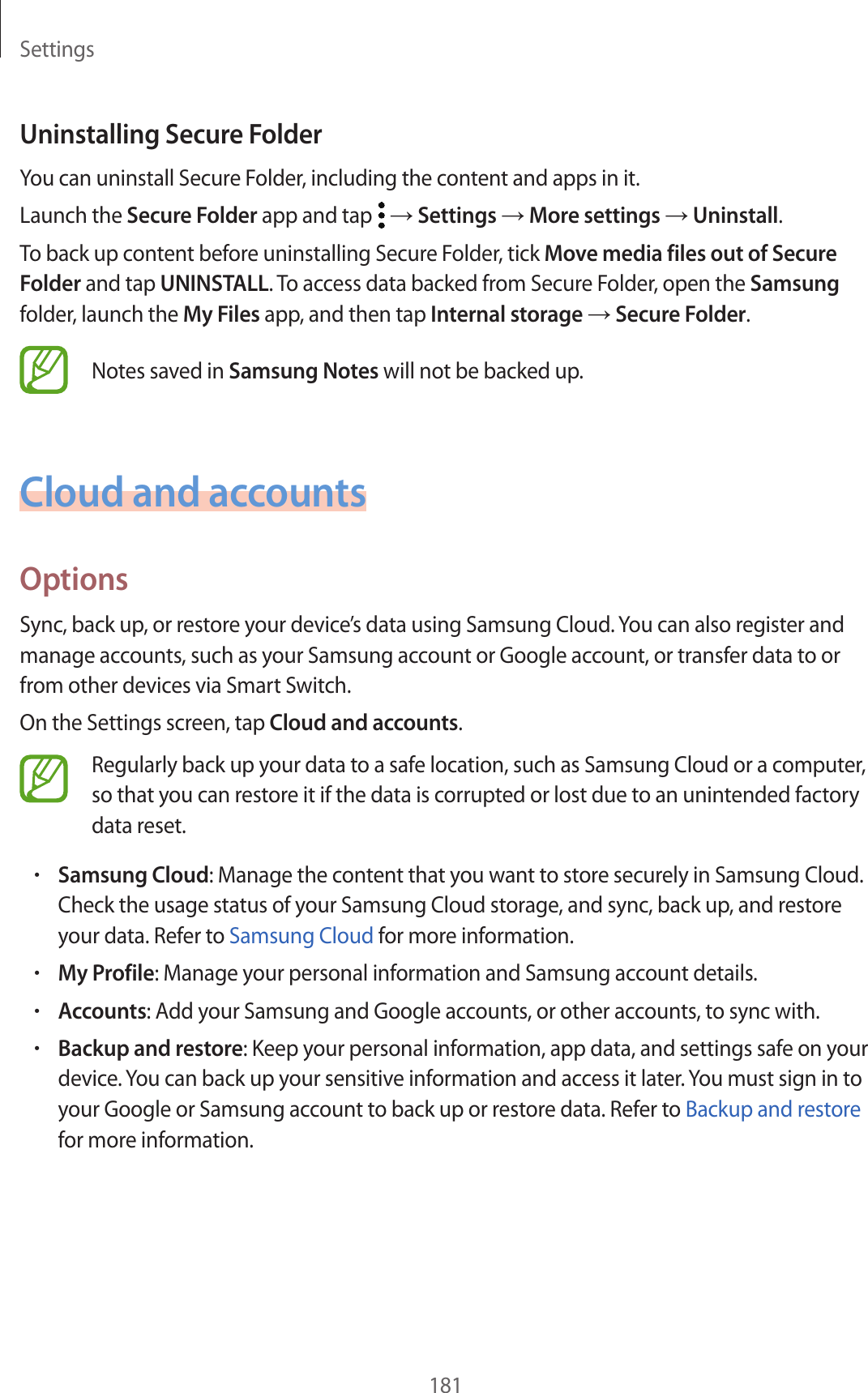 Settings181Uninstalling Secure FolderYou can uninstall Secure Folder, including the content and apps in it.Launch the Secure Folder app and tap   → Settings → More settings → Uninstall.To back up content before uninstalling Secure Folder, tick Move media files out of Secure Folder and tap UNINSTALL. To access data backed from Secure Folder, open the Samsung folder, launch the My Files app, and then tap Internal storage → Secure Folder.Notes saved in Samsung Notes will not be backed up.Cloud and accountsOptionsSync, back up, or restore your device’s data using Samsung Cloud. You can also register and manage accounts, such as your Samsung account or Google account, or transfer data to or from other devices via Smart Switch.On the Settings screen, tap Cloud and accounts.Regularly back up your data to a safe location, such as Samsung Cloud or a computer, so that you can restore it if the data is corrupted or lost due to an unintended factory data reset.•Samsung Cloud: Manage the content that you want to store securely in Samsung Cloud. Check the usage status of your Samsung Cloud storage, and sync, back up, and restore your data. Refer to Samsung Cloud for more information.•My Profile: Manage your personal information and Samsung account details.•Accounts: Add your Samsung and Google accounts, or other accounts, to sync with.•Backup and restore: Keep your personal information, app data, and settings safe on your device. You can back up your sensitive information and access it later. You must sign in to your Google or Samsung account to back up or restore data. Refer to Backup and restore for more information.