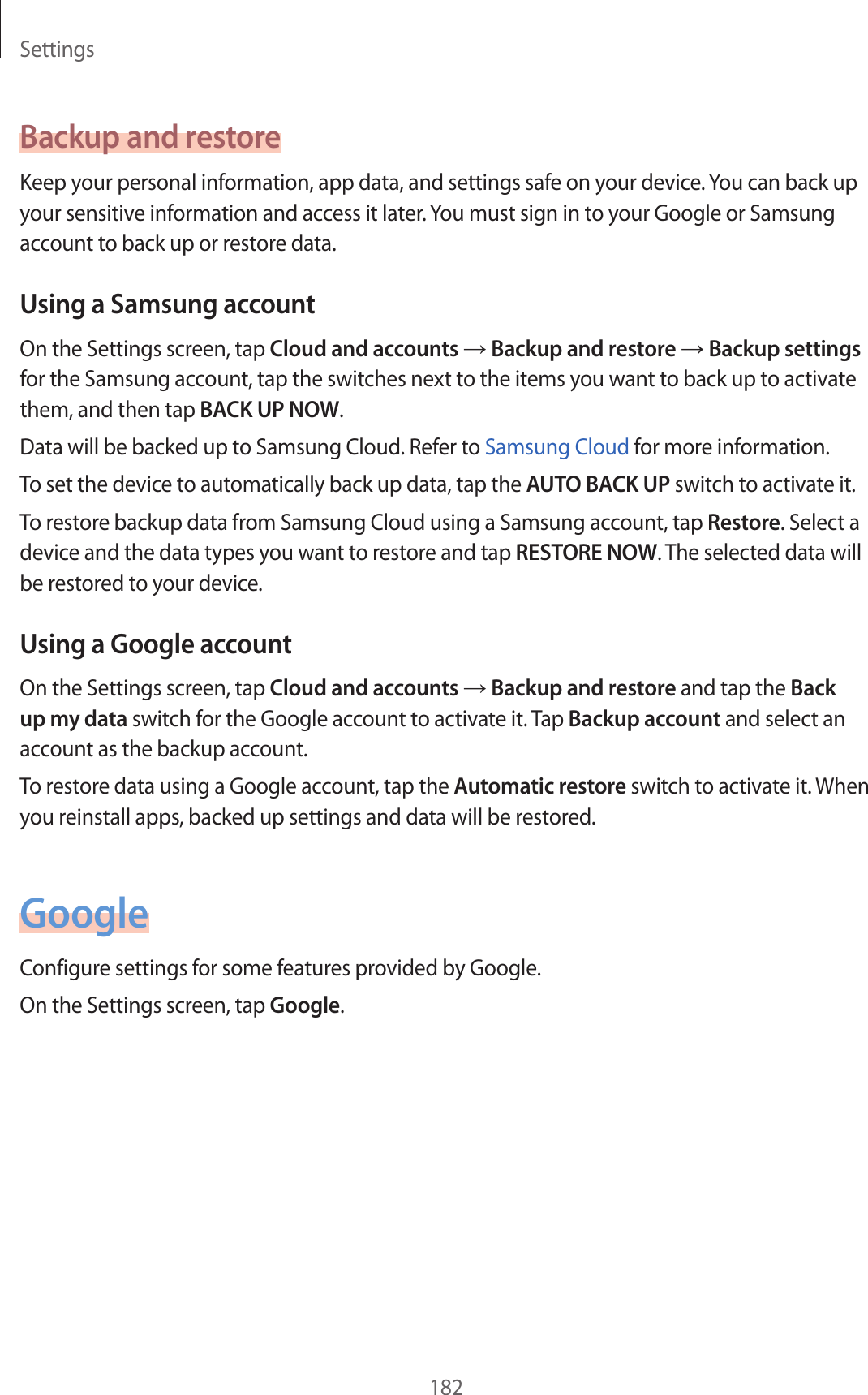 Settings182Backup and restoreKeep your personal information, app data, and settings safe on your device. You can back up your sensitive information and access it later. You must sign in to your Google or Samsung account to back up or restore data.Using a Samsung accountOn the Settings screen, tap Cloud and accounts → Backup and restore → Backup settings for the Samsung account, tap the switches next to the items you want to back up to activate them, and then tap BACK UP NOW.Data will be backed up to Samsung Cloud. Refer to Samsung Cloud for more information.To set the device to automatically back up data, tap the AUTO BACK UP switch to activate it.To restore backup data from Samsung Cloud using a Samsung account, tap Restore. Select a device and the data types you want to restore and tap RESTORE NOW. The selected data will be restored to your device.Using a Google accountOn the Settings screen, tap Cloud and accounts → Backup and restore and tap the Back up my data switch for the Google account to activate it. Tap Backup account and select an account as the backup account.To restore data using a Google account, tap the Automatic restore switch to activate it. When you reinstall apps, backed up settings and data will be restored.GoogleConfigure settings for some features provided by Google.On the Settings screen, tap Google.
