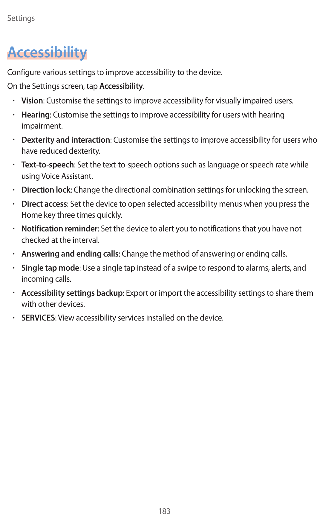 Settings183AccessibilityConfigure various settings to improve accessibility to the device.On the Settings screen, tap Accessibility.•Vision: Customise the settings to improve accessibility for visually impaired users.•Hearing: Customise the settings to improve accessibility for users with hearing impairment.•Dexterity and interaction: Customise the settings to improve accessibility for users who have reduced dexterity.•Text-to-speech: Set the text-to-speech options such as language or speech rate while using Voice Assistant.•Direction lock: Change the directional combination settings for unlocking the screen.•Direct access: Set the device to open selected accessibility menus when you press the Home key three times quickly.•Notification reminder: Set the device to alert you to notifications that you have not checked at the interval.•Answering and ending calls: Change the method of answering or ending calls.•Single tap mode: Use a single tap instead of a swipe to respond to alarms, alerts, and incoming calls.•Accessibility settings backup: Export or import the accessibility settings to share them with other devices.•SERVICES: View accessibility services installed on the device.