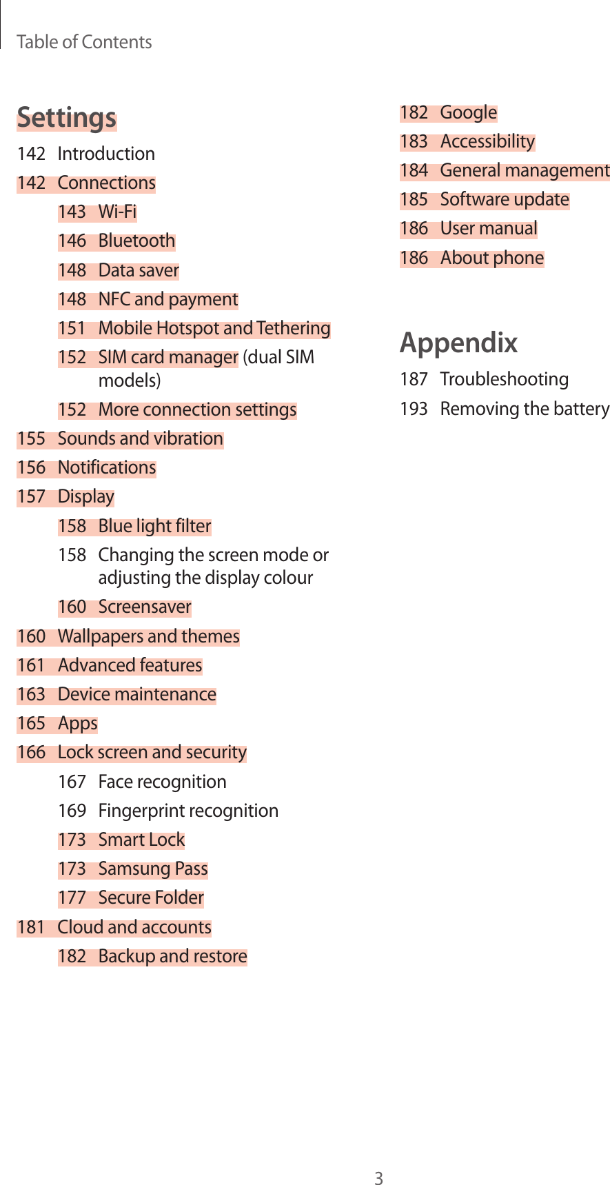 Table of Contents3182 Google183 Accessibility184  General management185  Software update186  User manual186  About phoneAppendix187 Troubleshooting193  Removing the batterySettings142 Introduction142 Connections143 Wi-Fi146 Bluetooth148  Data saver148  NFC and payment151  Mobile Hotspot and Tethering152  SIM card manager (dual SIM models)152  More connection settings155  Sounds and vibration156 Notifications157 Display158  Blue light filter158  Changing the screen mode or adjusting the display colour160 Screensaver160  Wallpapers and themes161  Advanced features163  Device maintenance165 Apps166  Lock screen and security167  Face recognition169  Fingerprint recognition173  Smart Lock173  Samsung Pass177  Secure Folder181  Cloud and accounts182  Backup and restore