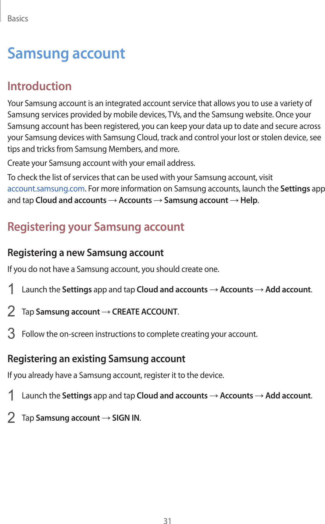 Basics31Samsung accountIntroductionYour Samsung account is an integrated account service that allows you to use a variety of Samsung services provided by mobile devices, TVs, and the Samsung website. Once your Samsung account has been registered, you can keep your data up to date and secure across your Samsung devices with Samsung Cloud, track and control your lost or stolen device, see tips and tricks from Samsung Members, and more.Create your Samsung account with your email address.To check the list of services that can be used with your Samsung account, visit account.samsung.com. For more information on Samsung accounts, launch the Settings app and tap Cloud and accounts → Accounts → Samsung account → Help.Registering your Samsung accountRegistering a new Samsung accountIf you do not have a Samsung account, you should create one.1  Launch the Settings app and tap Cloud and accounts → Accounts → Add account.2  Tap Samsung account → CREATE ACCOUNT.3  Follow the on-screen instructions to complete creating your account.Registering an existing Samsung accountIf you already have a Samsung account, register it to the device.1  Launch the Settings app and tap Cloud and accounts → Accounts → Add account.2  Tap Samsung account → SIGN IN.