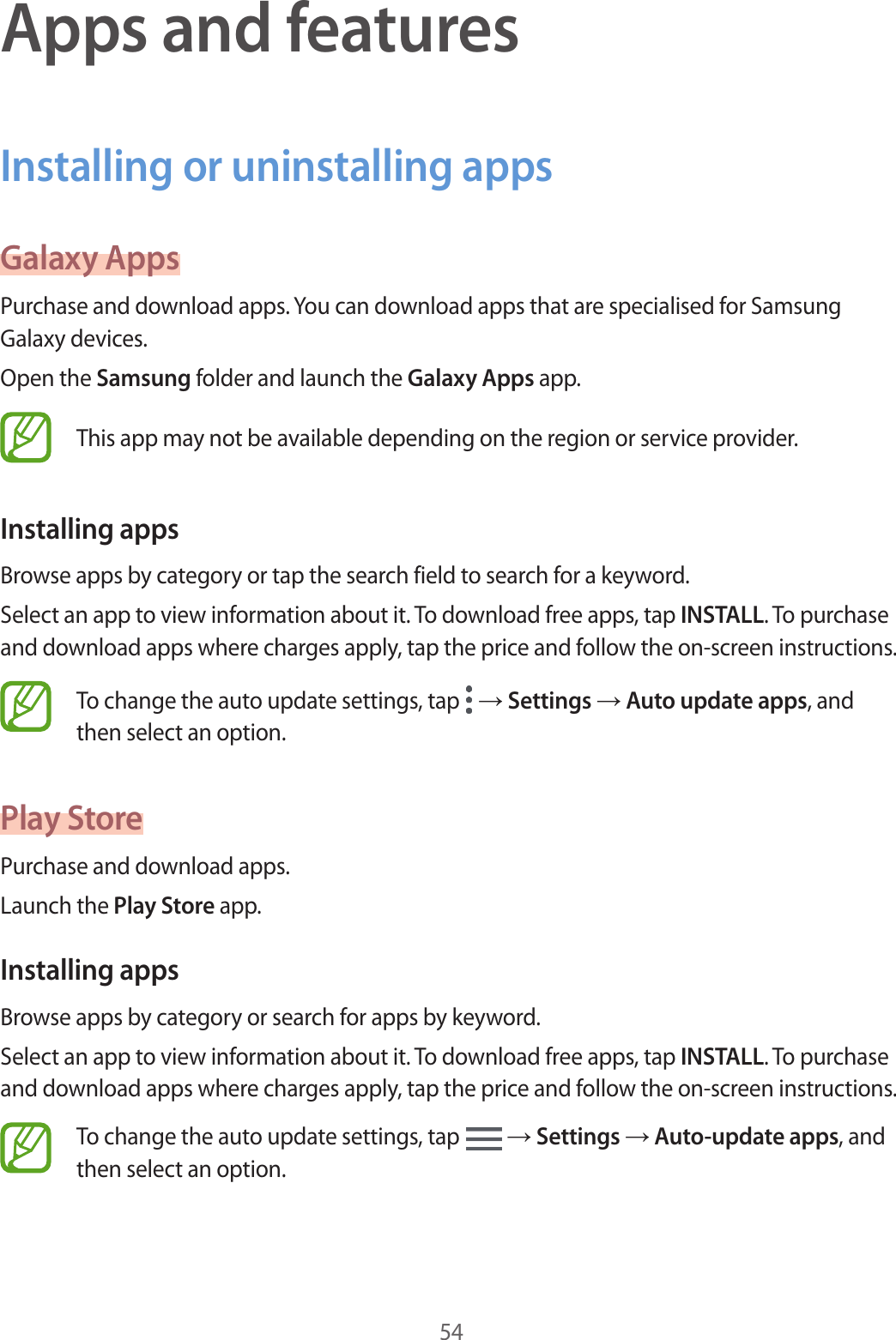 54Apps and featuresInstalling or uninstalling appsGalaxy AppsPurchase and download apps. You can download apps that are specialised for Samsung Galaxy devices.Open the Samsung folder and launch the Galaxy Apps app.This app may not be available depending on the region or service provider.Installing appsBrowse apps by category or tap the search field to search for a keyword.Select an app to view information about it. To download free apps, tap INSTALL. To purchase and download apps where charges apply, tap the price and follow the on-screen instructions.To change the auto update settings, tap   → Settings → Auto update apps, and then select an option.Play StorePurchase and download apps.Launch the Play Store app.Installing appsBrowse apps by category or search for apps by keyword.Select an app to view information about it. To download free apps, tap INSTALL. To purchase and download apps where charges apply, tap the price and follow the on-screen instructions.To change the auto update settings, tap   → Settings → Auto-update apps, and then select an option.