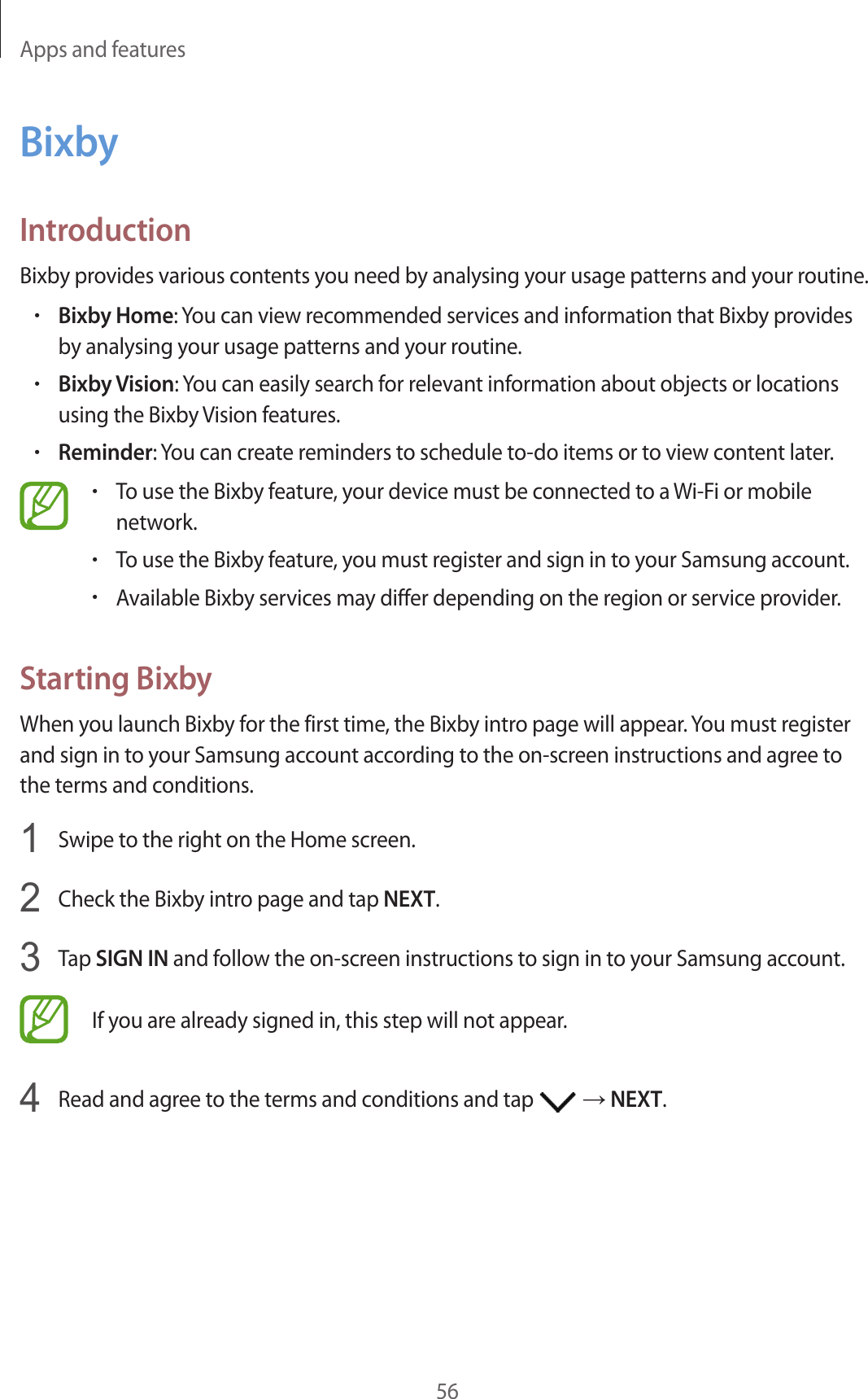 Apps and features56BixbyIntroductionBixby provides various contents you need by analysing your usage patterns and your routine.•Bixby Home: You can view recommended services and information that Bixby provides by analysing your usage patterns and your routine.•Bixby Vision: You can easily search for relevant information about objects or locations using the Bixby Vision features.•Reminder: You can create reminders to schedule to-do items or to view content later.•To use the Bixby feature, your device must be connected to a Wi-Fi or mobile network.•To use the Bixby feature, you must register and sign in to your Samsung account.•Available Bixby services may differ depending on the region or service provider.Starting BixbyWhen you launch Bixby for the first time, the Bixby intro page will appear. You must register and sign in to your Samsung account according to the on-screen instructions and agree to the terms and conditions.1  Swipe to the right on the Home screen.2  Check the Bixby intro page and tap NEXT.3  Tap SIGN IN and follow the on-screen instructions to sign in to your Samsung account.If you are already signed in, this step will not appear.4  Read and agree to the terms and conditions and tap   → NEXT.