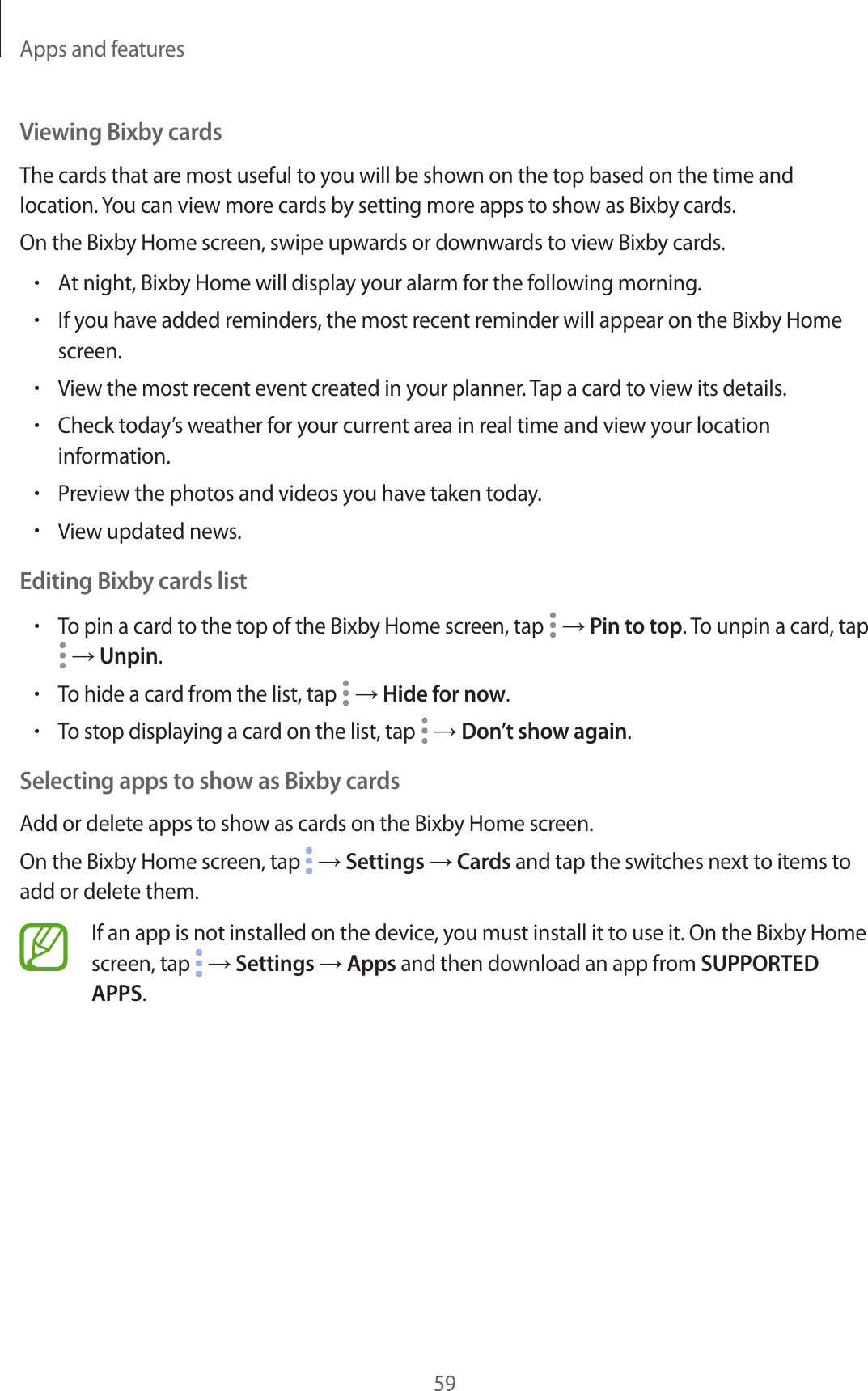 Apps and features59Viewing Bixby cardsThe cards that are most useful to you will be shown on the top based on the time and location. You can view more cards by setting more apps to show as Bixby cards.On the Bixby Home screen, swipe upwards or downwards to view Bixby cards.•At night, Bixby Home will display your alarm for the following morning.•If you have added reminders, the most recent reminder will appear on the Bixby Home screen.•View the most recent event created in your planner. Tap a card to view its details.•Check today’s weather for your current area in real time and view your location information.•Preview the photos and videos you have taken today.•View updated news.Editing Bixby cards list•To pin a card to the top of the Bixby Home screen, tap   → Pin to top. To unpin a card, tap  → Unpin.•To hide a card from the list, tap   → Hide for now.•To stop displaying a card on the list, tap   → Don’t show again.Selecting apps to show as Bixby cardsAdd or delete apps to show as cards on the Bixby Home screen.On the Bixby Home screen, tap   → Settings → Cards and tap the switches next to items to add or delete them.If an app is not installed on the device, you must install it to use it. On the Bixby Home screen, tap   → Settings → Apps and then download an app from SUPPORTED APPS.