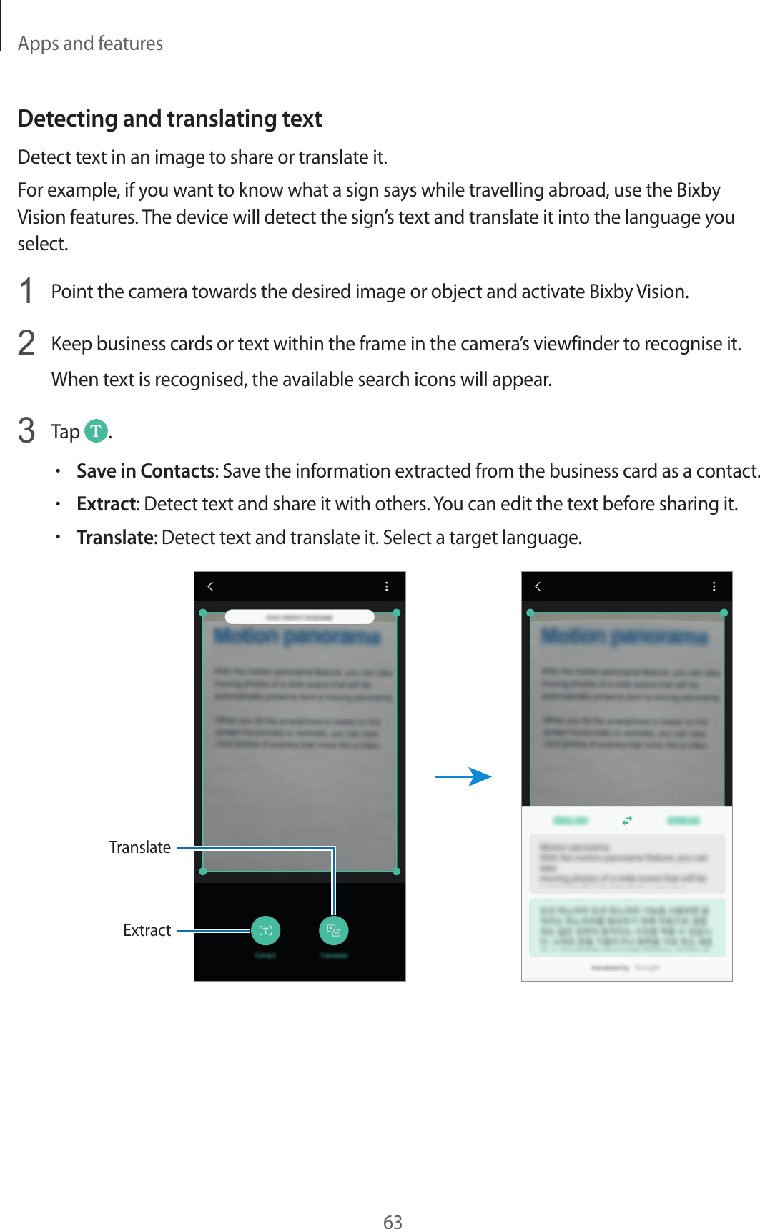 Apps and features63Detecting and translating textDetect text in an image to share or translate it.For example, if you want to know what a sign says while travelling abroad, use the Bixby Vision features. The device will detect the sign’s text and translate it into the language you select.1  Point the camera towards the desired image or object and activate Bixby Vision.2  Keep business cards or text within the frame in the camera’s viewfinder to recognise it.When text is recognised, the available search icons will appear.3  Tap  .•Save in Contacts: Save the information extracted from the business card as a contact.•Extract: Detect text and share it with others. You can edit the text before sharing it.•Translate: Detect text and translate it. Select a target language.ExtractTranslate