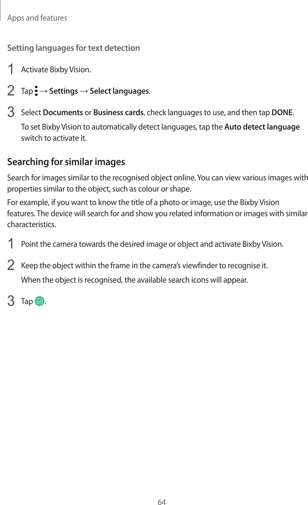 Apps and features64Setting languages for text detection1  Activate Bixby Vision.2  Tap   → Settings → Select languages.3  Select Documents or Business cards, check languages to use, and then tap DONE.To set Bixby Vision to automatically detect languages, tap the Auto detect language switch to activate it.Searching for similar imagesSearch for images similar to the recognised object online. You can view various images with properties similar to the object, such as colour or shape.For example, if you want to know the title of a photo or image, use the Bixby Vision features. The device will search for and show you related information or images with similar characteristics.1  Point the camera towards the desired image or object and activate Bixby Vision.2  Keep the object within the frame in the camera’s viewfinder to recognise it.When the object is recognised, the available search icons will appear.3  Tap  .