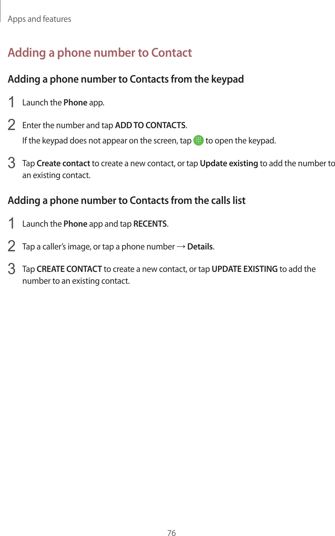 Apps and features76Adding a phone number to ContactAdding a phone number to Contacts from the keypad1  Launch the Phone app.2  Enter the number and tap ADD TO CONTACTS.If the keypad does not appear on the screen, tap   to open the keypad.3  Tap Create contact to create a new contact, or tap Update existing to add the number to an existing contact.Adding a phone number to Contacts from the calls list1  Launch the Phone app and tap RECENTS.2  Tap a caller’s image, or tap a phone number → Details.3  Tap CREATE CONTACT to create a new contact, or tap UPDATE EXISTING to add the number to an existing contact.