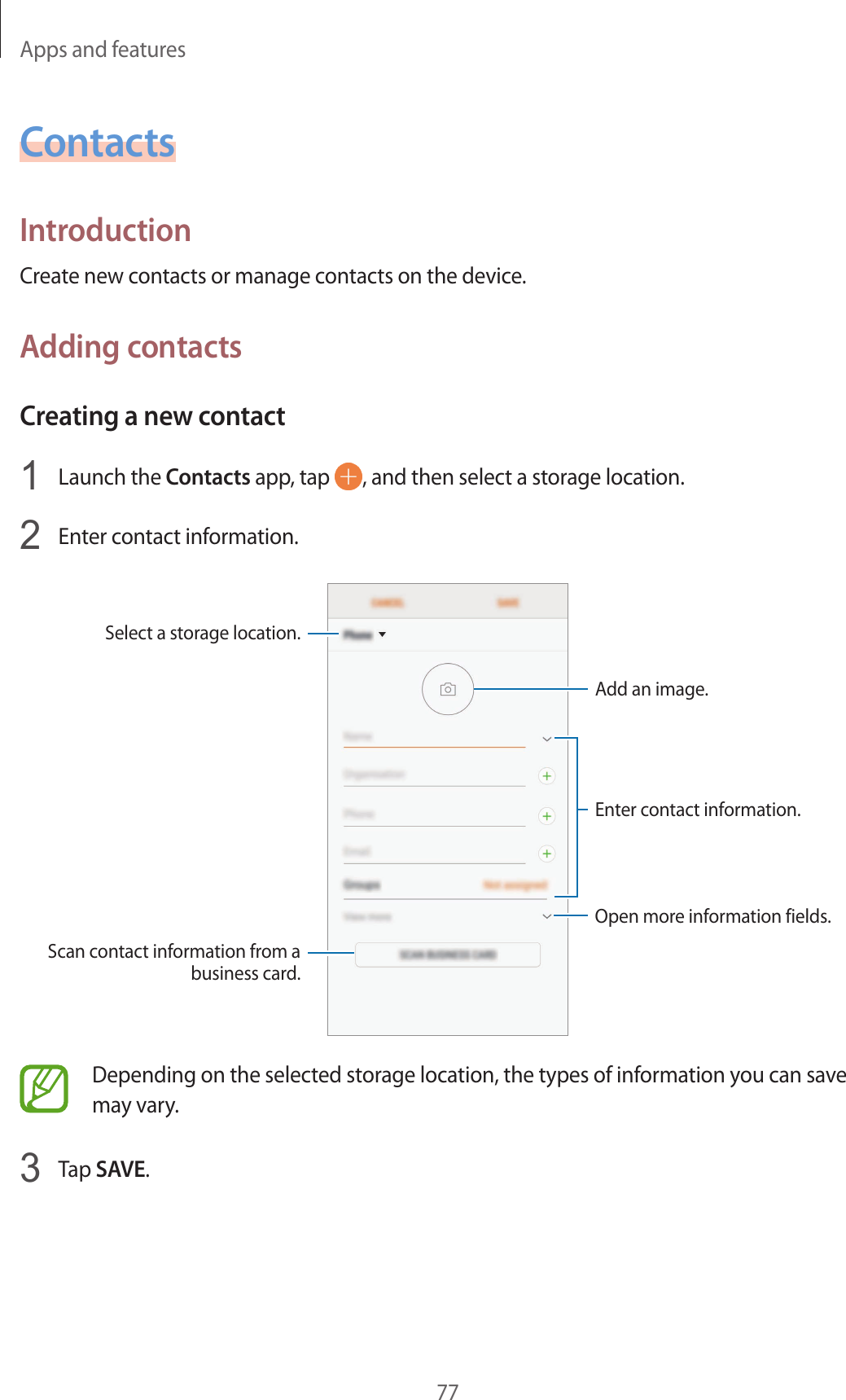 Apps and features77ContactsIntroductionCreate new contacts or manage contacts on the device.Adding contactsCreating a new contact1  Launch the Contacts app, tap  , and then select a storage location.2  Enter contact information.Select a storage location.Add an image.Open more information fields.Scan contact information from a business card.Enter contact information.Depending on the selected storage location, the types of information you can save may vary.3  Tap SAVE.