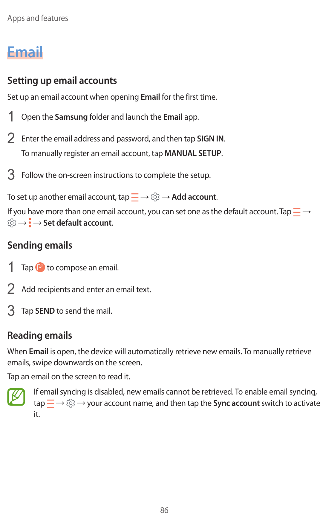 Apps and features86EmailSetting up email accountsSet up an email account when opening Email for the first time.1  Open the Samsung folder and launch the Email app.2  Enter the email address and password, and then tap SIGN IN.To manually register an email account, tap MANUAL SETUP.3  Follow the on-screen instructions to complete the setup.To set up another email account, tap   →   → Add account.If you have more than one email account, you can set one as the default account. Tap   →  →   → Set default account.Sending emails1  Tap   to compose an email.2  Add recipients and enter an email text.3  Tap SEND to send the mail.Reading emailsWhen Email is open, the device will automatically retrieve new emails. To manually retrieve emails, swipe downwards on the screen.Tap an email on the screen to read it.If email syncing is disabled, new emails cannot be retrieved. To enable email syncing, tap   →   → your account name, and then tap the Sync account switch to activate it.