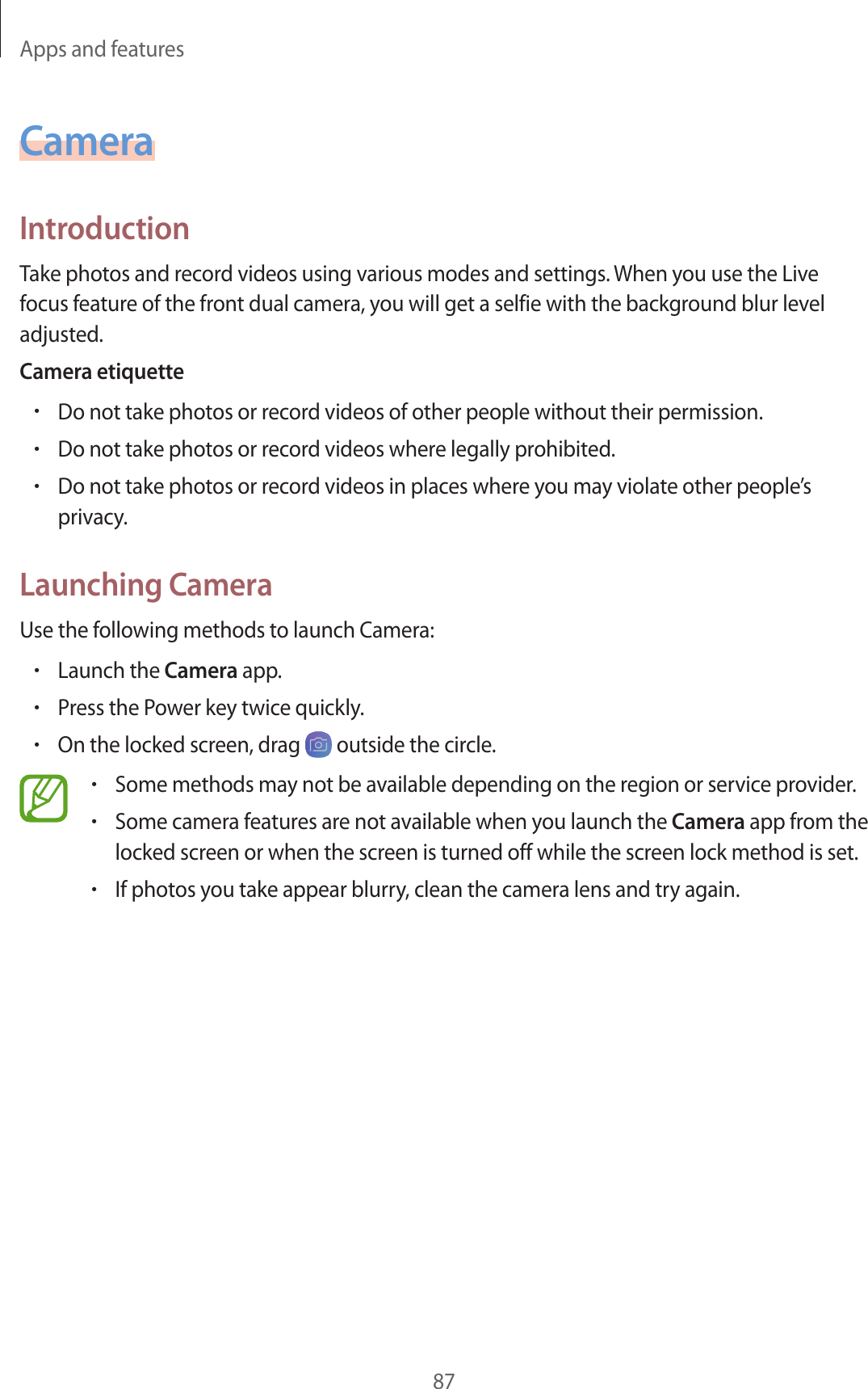 Apps and features87CameraIntroductionTake photos and record videos using various modes and settings. When you use the Live focus feature of the front dual camera, you will get a selfie with the background blur level adjusted.Camera etiquette•Do not take photos or record videos of other people without their permission.•Do not take photos or record videos where legally prohibited.•Do not take photos or record videos in places where you may violate other people’s privacy.Launching CameraUse the following methods to launch Camera:•Launch the Camera app.•Press the Power key twice quickly.•On the locked screen, drag   outside the circle.•Some methods may not be available depending on the region or service provider.•Some camera features are not available when you launch the Camera app from the locked screen or when the screen is turned off while the screen lock method is set.•If photos you take appear blurry, clean the camera lens and try again.