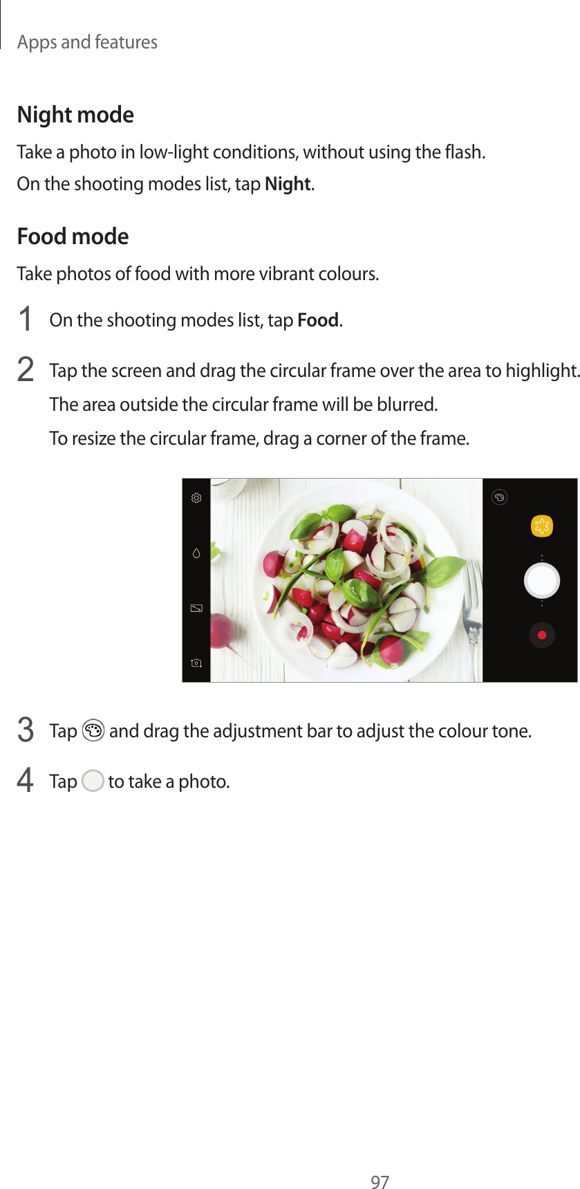 Apps and features97Night modeTake a photo in low-light conditions, without using the flash.On the shooting modes list, tap Night.Food modeTake photos of food with more vibrant colours.1  On the shooting modes list, tap Food.2  Tap the screen and drag the circular frame over the area to highlight.The area outside the circular frame will be blurred.To resize the circular frame, drag a corner of the frame.3  Tap   and drag the adjustment bar to adjust the colour tone.4  Tap   to take a photo.