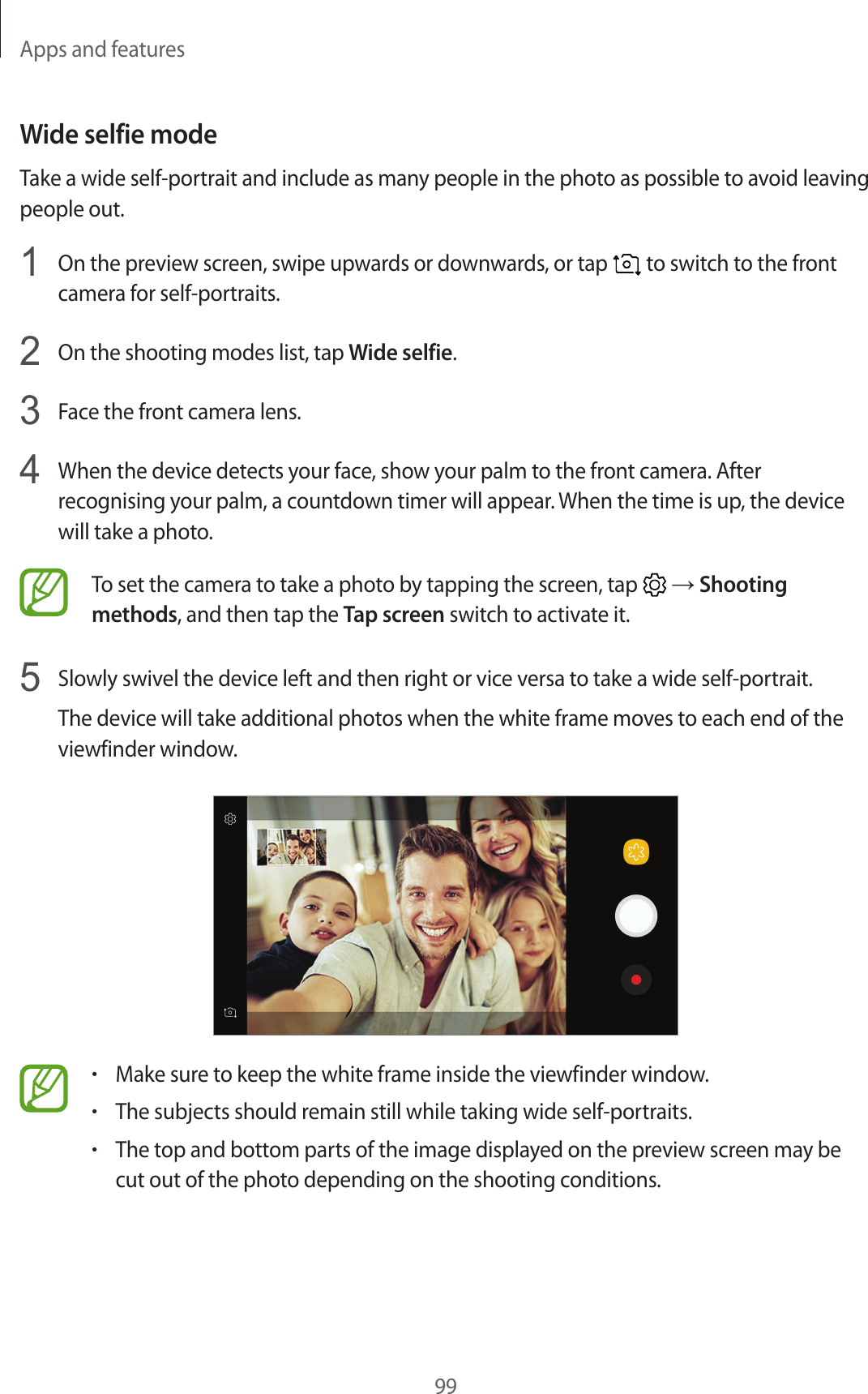 Apps and features99Wide selfie modeTake a wide self-portrait and include as many people in the photo as possible to avoid leaving people out.1  On the preview screen, swipe upwards or downwards, or tap   to switch to the front camera for self-portraits.2  On the shooting modes list, tap Wide selfie.3  Face the front camera lens.4  When the device detects your face, show your palm to the front camera. After recognising your palm, a countdown timer will appear. When the time is up, the device will take a photo.To set the camera to take a photo by tapping the screen, tap   → Shooting methods, and then tap the Tap screen switch to activate it.5  Slowly swivel the device left and then right or vice versa to take a wide self-portrait.The device will take additional photos when the white frame moves to each end of the viewfinder window.•Make sure to keep the white frame inside the viewfinder window.•The subjects should remain still while taking wide self-portraits.•The top and bottom parts of the image displayed on the preview screen may be cut out of the photo depending on the shooting conditions.