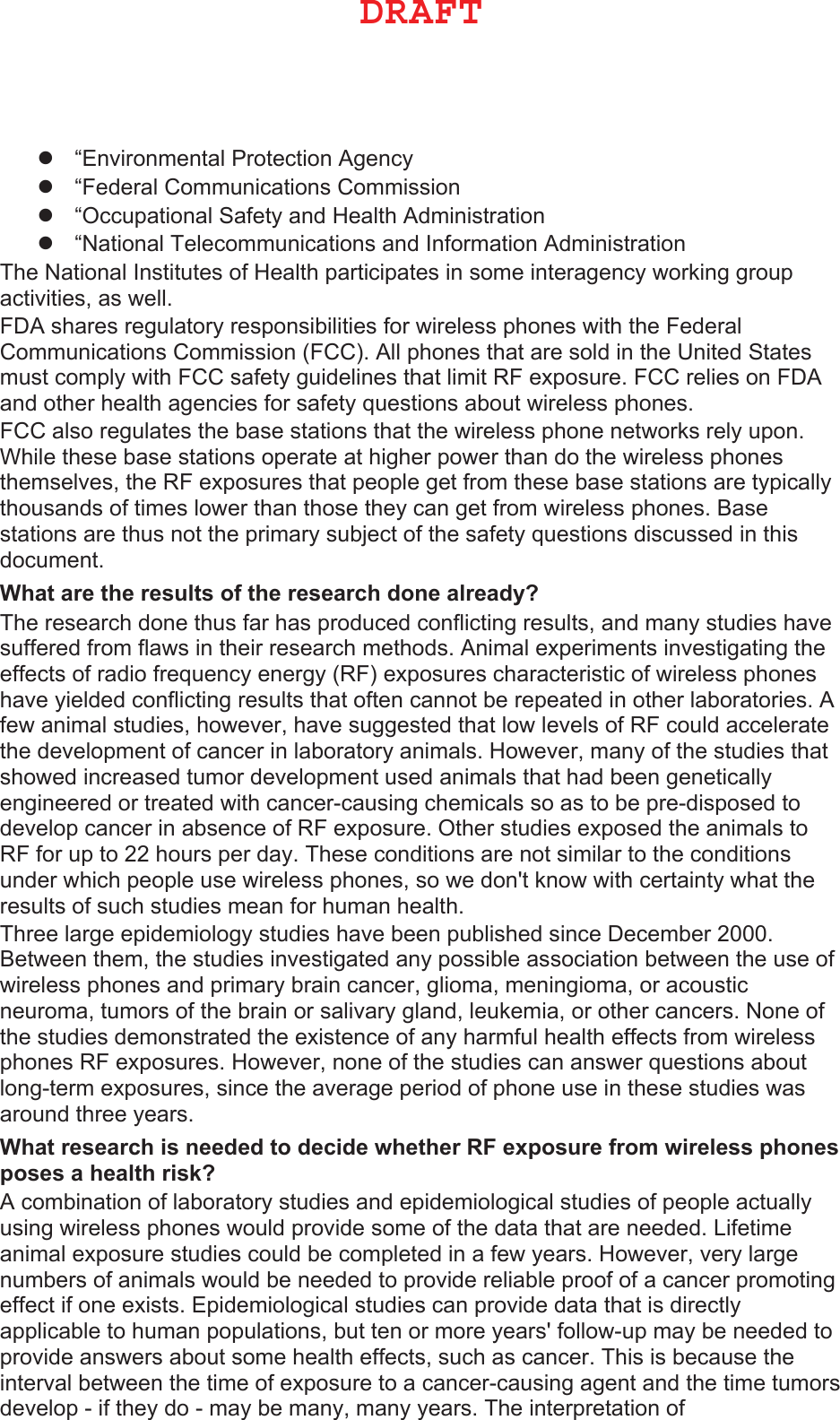 z“Environmental Protection Agencyz“Federal Communications Commissionz“Occupational Safety and Health Administrationz“National Telecommunications and Information AdministrationThe National Institutes of Health participates in some interagency working group activities, as well.FDA shares regulatory responsibilities for wireless phones with the Federal Communications Commission (FCC). All phones that are sold in the United States must comply with FCC safety guidelines that limit RF exposure. FCC relies on FDA and other health agencies for safety questions about wireless phones.FCC also regulates the base stations that the wireless phone networks rely upon. While these base stations operate at higher power than do the wireless phones themselves, the RF exposures that people get from these base stations are typically thousands of times lower than those they can get from wireless phones. Base stations are thus not the primary subject of the safety questions discussed in this document.:KDWDUHWKHUHVXOWVRIWKHUHVHDUFKGRQHDOUHDG\&quot; The research done thus far has produced conflicting results, and many studies have suffered from flaws in their research methods. Animal experiments investigating the effects of radio frequency energy (RF) exposures characteristic of wireless phones have yielded conflicting results that often cannot be repeated in other laboratories. A few animal studies, however, have suggested that low levels of RF could accelerate the development of cancer in laboratory animals. However, many of the studies that showed increased tumor development used animals that had been genetically engineered or treated with cancer-causing chemicals so as to be pre-disposed to develop cancer in absence of RF exposure. Other studies exposed the animals to RF for up to 22 hours per day. These conditions are not similar to the conditions under which people use wireless phones, so we don&apos;t know with certainty what the results of such studies mean for human health.Three large epidemiology studies have been published since December 2000. Between them, the studies investigated any possible association between the use of wireless phones and primary brain cancer, glioma, meningioma, or acoustic neuroma, tumors of the brain or salivary gland, leukemia, or other cancers. None of the studies demonstrated the existence of any harmful health effects from wireless phones RF exposures. However, none of the studies can answer questions about long-term exposures, since the average period of phone use in these studies was around three years.:KDWUHVHDUFKLVQHHGHGWRGHFLGHZKHWKHU5)H[SRVXUHIURPZLUHOHVVSKRQHVSRVHVDKHDOWKULVN&quot; A combination of laboratory studies and epidemiological studies of people actually using wireless phones would provide some of the data that are needed. Lifetime animal exposure studies could be completed in a few years. However, very large numbers of animals would be needed to provide reliable proof of a cancer promoting effect if one exists. Epidemiological studies can provide data that is directly applicable to human populations, but ten or more years&apos; follow-up may be needed to provide answers about some health effects, such as cancer. This is because the interval between the time of exposure to a cancer-causing agent and the time tumors develop - if they do - may be many, many years. The interpretation of %3&quot;&apos;5
