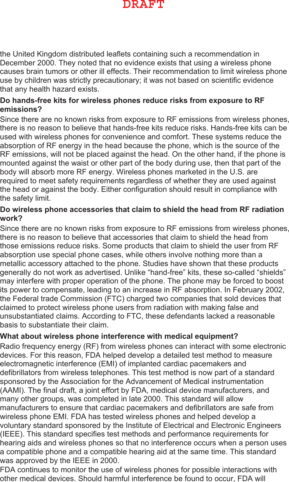 the United Kingdom distributed leaflets containing such a recommendation in December 2000. They noted that no evidence exists that using a wireless phone causes brain tumors or other ill effects. Their recommendation to limit wireless phone use by children was strictly precautionary; it was not based on scientific evidence that any health hazard exists.  &apos;RKDQGVIUHHNLWVIRUZLUHOHVVSKRQHVUHGXFHULVNVIURPH[SRVXUHWR5)HPLVVLRQV&quot; Since there are no known risks from exposure to RF emissions from wireless phones, there is no reason to believe that hands-free kits reduce risks. Hands-free kits can be used with wireless phones for convenience and comfort. These systems reduce the absorption of RF energy in the head because the phone, which is the source of the RF emissions, will not be placed against the head. On the other hand, if the phone is mounted against the waist or other part of the body during use, then that part of the body will absorb more RF energy. Wireless phones marketed in the U.S. are required to meet safety requirements regardless of whether they are used against the head or against the body. Either configuration should result in compliance with the safety limit.&apos;RZLUHOHVVSKRQHDFFHVVRULHVWKDWFODLPWRVKLHOGWKHKHDGIURP5)UDGLDWLRQZRUN&quot; Since there are no known risks from exposure to RF emissions from wireless phones, there is no reason to believe that accessories that claim to shield the head from those emissions reduce risks. Some products that claim to shield the user from RF absorption use special phone cases, while others involve nothing more than a metallic accessory attached to the phone. Studies have shown that these products generally do not work as advertised. Unlike “hand-free” kits, these so-called “shields” may interfere with proper operation of the phone. The phone may be forced to boost its power to compensate, leading to an increase in RF absorption. In February 2002, the Federal trade Commission (FTC) charged two companies that sold devices that claimed to protect wireless phone users from radiation with making false and unsubstantiated claims. According to FTC, these defendants lacked a reasonable basis to substantiate their claim.:KDWDERXWZLUHOHVVSKRQHLQWHUIHUHQFHZLWKPHGLFDOHTXLSPHQW&quot; Radio frequency energy (RF) from wireless phones can interact with some electronic devices. For this reason, FDA helped develop a detailed test method to measure electromagnetic interference (EMI) of implanted cardiac pacemakers and defibrillators from wireless telephones. This test method is now part of a standard sponsored by the Association for the Advancement of Medical instrumentation (AAMI). The final draft, a joint effort by FDA, medical device manufacturers, and many other groups, was completed in late 2000. This standard will allow manufacturers to ensure that cardiac pacemakers and defibrillators are safe from wireless phone EMI. FDA has tested wireless phones and helped develop a voluntary standard sponsored by the Institute of Electrical and Electronic Engineers (IEEE). This standard specifies test methods and performance requirements for hearing aids and wireless phones so that no interference occurs when a person uses a compatible phone and a compatible hearing aid at the same time. This standard was approved by the IEEE in 2000.FDA continues to monitor the use of wireless phones for possible interactions with other medical devices. Should harmful interference be found to occur, FDA will %3&quot;&apos;5