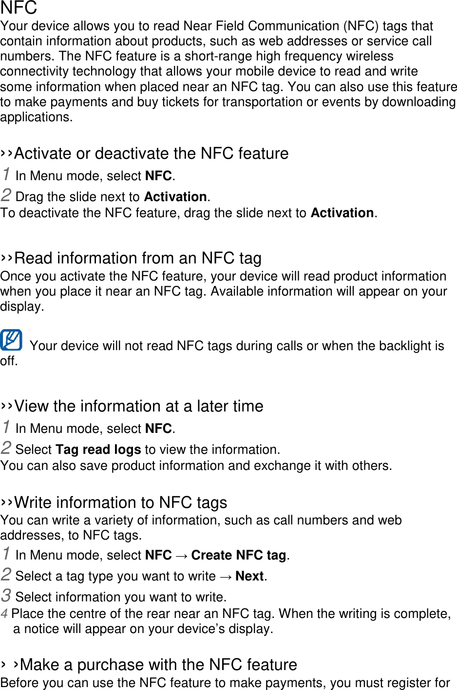NFC Your device allows you to read Near Field Communication (NFC) tags that contain information about products, such as web addresses or service call numbers. The NFC feature is a short-range high frequency wireless connectivity technology that allows your mobile device to read and write some information when placed near an NFC tag. You can also use this feature to make payments and buy tickets for transportation or events by downloading applications.    ››Activate or deactivate the NFC feature 1 In Menu mode, select NFC. 2 Drag the slide next to Activation. To deactivate the NFC feature, drag the slide next to Activation.  ››Read information from an NFC tag Once you activate the NFC feature, your device will read product information when you place it near an NFC tag. Available information will appear on your display.  Your device will not read NFC tags during calls or when the backlight is   off.  ››View the information at a later time 1 In Menu mode, select NFC. 2 Select Tag read logs to view the information. You can also save product information and exchange it with others.  ››Write information to NFC tags   You can write a variety of information, such as call numbers and web addresses, to NFC tags. 1 In Menu mode, select NFC → Create NFC tag. 2 Select a tag type you want to write → Next. 3 Select information you want to write. 4 Place the centre of the rear near an NFC tag. When the writing is complete, a notice will appear on your device’s display.  › ›Make a purchase with the NFC feature   Before you can use the NFC feature to make payments, you must register for 