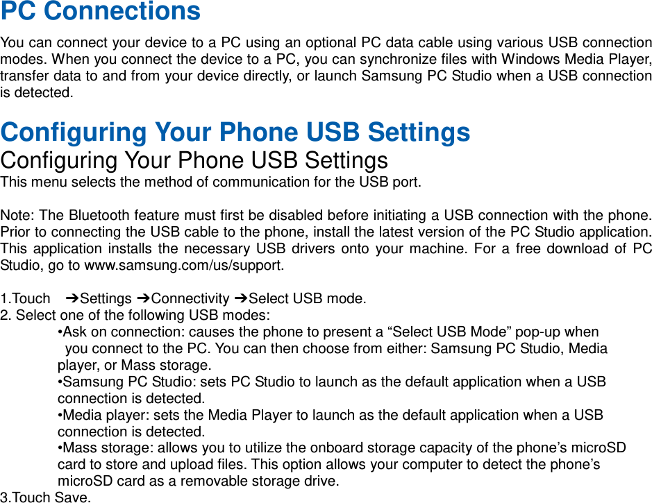 PC Connections You can connect your device to a PC using an optional PC data cable using various USB connection modes. When you connect the device to a PC, you can synchronize files with Windows Media Player, transfer data to and from your device directly, or launch Samsung PC Studio when a USB connection is detected.  Configuring Your Phone USB Settings Configuring Your Phone USB Settings This menu selects the method of communication for the USB port.  Note: The Bluetooth feature must first be disabled before initiating a USB connection with the phone. Prior to connecting the USB cable to the phone, install the latest version of the PC Studio application. This application installs the necessary USB drivers onto your machine. For a free download of PC Studio, go to www.samsung.com/us/support.  1.Touch  ➔ Settings ➔ Connectivity ➔ Select USB mode. 2. Select one of the following USB modes: •Ask on connection: causes the phone to present a “Select USB Mode” pop-up when  you connect to the PC. You can then choose from either: Samsung PC Studio, Media   player, or Mass storage. •Samsung PC Studio: sets PC Studio to launch as the default application when a USB   connection is detected. •Media player: sets the Media Player to launch as the default application when a USB   connection is detected. •Mass storage: allows you to utilize the onboard storage capacity of the phone’s microSD   card to store and upload files. This option allows your computer to detect the phone’s   microSD card as a removable storage drive. 3.Touch Save.