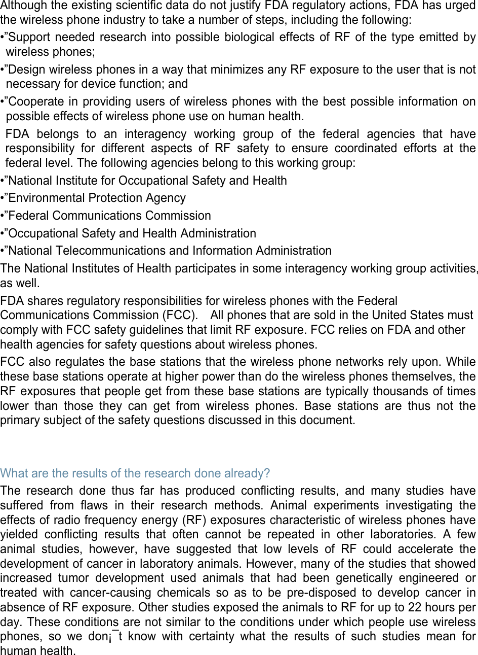 Although the existing scientific data do not justify FDA regulatory actions, FDA has urged the wireless phone industry to take a number of steps, including the following: •”Support needed research into possible biological effects of RF of the type emitted by wireless phones; •”Design wireless phones in a way that minimizes any RF exposure to the user that is not necessary for device function; and •”Cooperate in providing users of wireless phones with the best possible information on possible effects of wireless phone use on human health. FDA belongs to an interagency working group of the federal agencies that have responsibility for different aspects of RF safety to ensure coordinated efforts at the federal level. The following agencies belong to this working group: •”National Institute for Occupational Safety and Health •”Environmental Protection Agency •”Federal Communications Commission •”Occupational Safety and Health Administration •”National Telecommunications and Information Administration The National Institutes of Health participates in some interagency working group activities, as well. FDA shares regulatory responsibilities for wireless phones with the Federal Communications Commission (FCC).    All phones that are sold in the United States must comply with FCC safety guidelines that limit RF exposure. FCC relies on FDA and other health agencies for safety questions about wireless phones. FCC also regulates the base stations that the wireless phone networks rely upon. While these base stations operate at higher power than do the wireless phones themselves, the RF exposures that people get from these base stations are typically thousands of times lower than those they can get from wireless phones. Base stations are thus not the primary subject of the safety questions discussed in this document.   What are the results of the research done already? The research done thus far has produced conflicting results, and many studies have suffered from flaws in their research methods. Animal experiments investigating the effects of radio frequency energy (RF) exposures characteristic of wireless phones have yielded conflicting results that often cannot be repeated in other laboratories. A few animal studies, however, have suggested that low levels of RF could accelerate the development of cancer in laboratory animals. However, many of the studies that showed increased tumor development used animals that had been genetically engineered or treated with cancer-causing chemicals so as to be pre-disposed to develop cancer in absence of RF exposure. Other studies exposed the animals to RF for up to 22 hours per day. These conditions are not similar to the conditions under which people use wireless phones, so we don¡¯t know with certainty what the results of such studies mean for human health.    
