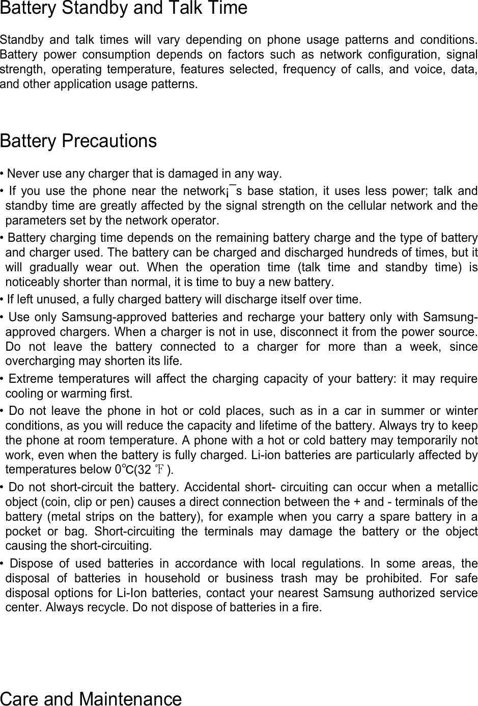 Battery Standby and Talk Time  Standby and talk times will vary depending on phone usage patterns and conditions. Battery power consumption depends on factors such as network configuration, signal strength, operating temperature, features selected, frequency of calls, and voice, data, and other application usage patterns.     Battery Precautions  • Never use any charger that is damaged in any way. • If you use the phone near the network¡¯s base station, it uses less power; talk and standby time are greatly affected by the signal strength on the cellular network and the parameters set by the network operator. • Battery charging time depends on the remaining battery charge and the type of battery and charger used. The battery can be charged and discharged hundreds of times, but it will gradually wear out. When the operation time (talk time and standby time) is noticeably shorter than normal, it is time to buy a new battery. • If left unused, a fully charged battery will discharge itself over time. • Use only Samsung-approved batteries and recharge your battery only with Samsung-approved chargers. When a charger is not in use, disconnect it from the power source. Do not leave the battery connected to a charger for more than a week, since overcharging may shorten its life. • Extreme temperatures will affect the charging capacity of your battery: it may require cooling or warming first. • Do not leave the phone in hot or cold places, such as in a car in summer or winter conditions, as you will reduce the capacity and lifetime of the battery. Always try to keep the phone at room temperature. A phone with a hot or cold battery may temporarily not work, even when the battery is fully charged. Li-ion batteries are particularly affected by temperatures below 0℃(32 ℉). • Do not short-circuit the battery. Accidental short- circuiting can occur when a metallic object (coin, clip or pen) causes a direct connection between the + and - terminals of the battery (metal strips on the battery), for example when you carry a spare battery in a pocket or bag. Short-circuiting the terminals may damage the battery or the object causing the short-circuiting. • Dispose of used batteries in accordance with local regulations. In some areas, the disposal of batteries in household or business trash may be prohibited. For safe disposal options for Li-Ion batteries, contact your nearest Samsung authorized service center. Always recycle. Do not dispose of batteries in a fire.     Care and Maintenance 