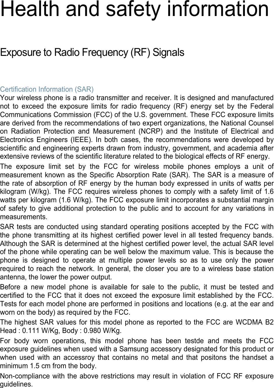 Health and safety information  Exposure to Radio Frequency (RF) Signals  Certification Information (SAR) Your wireless phone is a radio transmitter and receiver. It is designed and manufactured not to exceed the exposure limits for radio frequency (RF) energy set by the Federal Communications Commission (FCC) of the U.S. government. These FCC exposure limits are derived from the recommendations of two expert organizations, the National Counsel on Radiation Protection and Measurement (NCRP) and the Institute of Electrical and Electronics Engineers (IEEE). In both cases, the recommendations were developed by scientific and engineering experts drawn from industry, government, and academia after extensive reviews of the scientific literature related to the biological effects of RF energy. The exposure limit set by the FCC for wireless mobile phones employs a unit of measurement known as the Specific Absorption Rate (SAR). The SAR is a measure of the rate of absorption of RF energy by the human body expressed in units of watts per kilogram (W/kg). The FCC requires wireless phones to comply with a safety limit of 1.6 watts per kilogram (1.6 W/kg). The FCC exposure limit incorporates a substantial margin of safety to give additional protection to the public and to account for any variations in measurements. SAR tests are conducted using standard operating positions accepted by the FCC with the phone transmitting at its highest certified power level in all tested frequency bands. Although the SAR is determined at the highest certified power level, the actual SAR level of the phone while operating can be well below the maximum value. This is because the phone is designed to operate at multiple power levels so as to use only the power required to reach the network. In general, the closer you are to a wireless base station antenna, the lower the power output. Before a new model phone is available for sale to the public, it must be tested and certified to the FCC that it does not exceed the exposure limit established by the FCC. Tests for each model phone are performed in positions and locations (e.g. at the ear and worn on the body) as required by the FCC.   The highest SAR values for this model phone as reported to the FCC are WCDMA B2 Head : 0.111 W/Kg, Body : 0.980 W/Kg. For body worn operations, this model phone has been testde and meets the FCC exposure guidelines when used with a Samsung accessory designated for this product or when used with an accessroy that contains no metal and that positons the handset a minimum 1.5 cm from the body. Non-compliance with the above restrictions may result in violation of FCC RF exposure guidelines.   