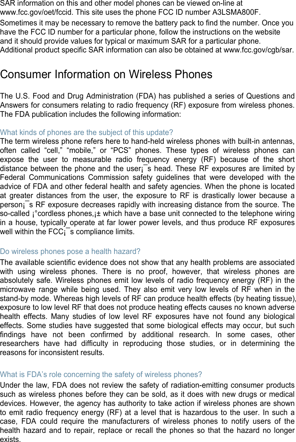 SAR information on this and other model phones can be viewed on-line at www.fcc.gov/oet/fccid. This site uses the phone FCC ID number A3LSMA800F.               Sometimes it may be necessary to remove the battery pack to find the number. Once you have the FCC ID number for a particular phone, follow the instructions on the website and it should provide values for typical or maximum SAR for a particular phone. Additional product specific SAR information can also be obtained at www.fcc.gov/cgb/sar.  Consumer Information on Wireless Phones  The U.S. Food and Drug Administration (FDA) has published a series of Questions and Answers for consumers relating to radio frequency (RF) exposure from wireless phones. The FDA publication includes the following information:  What kinds of phones are the subject of this update? The term wireless phone refers here to hand-held wireless phones with built-in antennas, often called “cell,”  “mobile,”  or  “PCS”  phones. These types of wireless phones can expose the user to measurable radio frequency energy (RF) because of the short distance between the phone and the user¡¯s head. These RF exposures are limited by Federal Communications Commission safety guidelines that were developed with the advice of FDA and other federal health and safety agencies. When the phone is located at greater distances from the user, the exposure to RF is drastically lower because a person¡¯s RF exposure decreases rapidly with increasing distance from the source. The so-called ¡°cordless phones,¡± which have a base unit connected to the telephone wiring in a house, typically operate at far lower power levels, and thus produce RF exposures well within the FCC¡¯s compliance limits.  Do wireless phones pose a health hazard? The available scientific evidence does not show that any health problems are associated with using wireless phones. There is no proof, however, that wireless phones are absolutely safe. Wireless phones emit low levels of radio frequency energy (RF) in the microwave range while being used. They also emit very low levels of RF when in the stand-by mode. Whereas high levels of RF can produce health effects (by heating tissue), exposure to low level RF that does not produce heating effects causes no known adverse health effects. Many studies of low level RF exposures have not found any biological effects. Some studies have suggested that some biological effects may occur, but such findings have not been confirmed by additional research. In some cases, other researchers have had difficulty in reproducing those studies, or in determining the reasons for inconsistent results.  What is FDA’s role concerning the safety of wireless phones? Under the law, FDA does not review the safety of radiation-emitting consumer products such as wireless phones before they can be sold, as it does with new drugs or medical devices. However, the agency has authority to take action if wireless phones are shown to emit radio frequency energy (RF) at a level that is hazardous to the user. In such a case, FDA could require the manufacturers of wireless phones to notify users of the health hazard and to repair, replace or recall the phones so that the hazard no longer exists. 