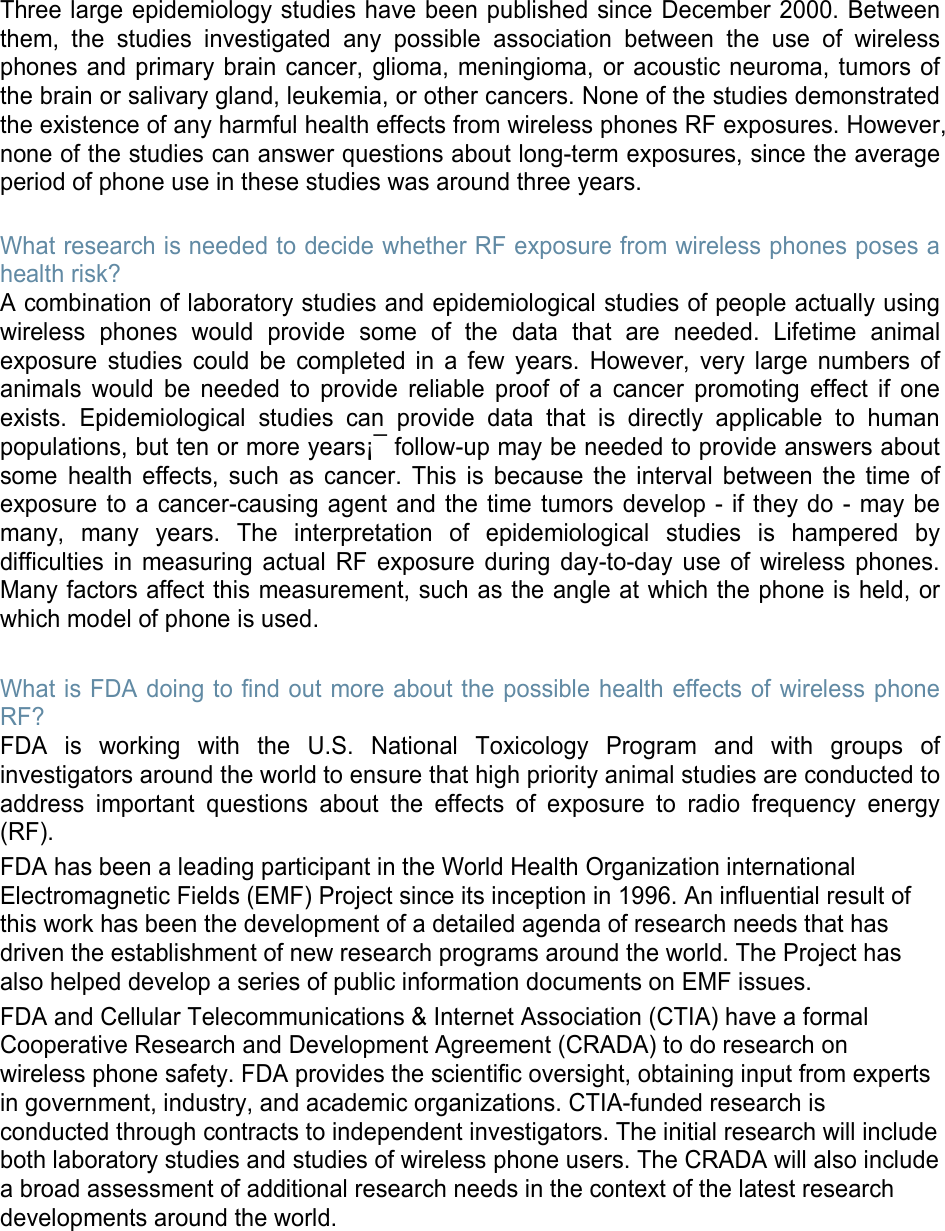Three large epidemiology studies have been published since December 2000. Between them, the studies investigated any possible association between the use of wireless phones and primary brain cancer, glioma, meningioma, or acoustic neuroma, tumors of the brain or salivary gland, leukemia, or other cancers. None of the studies demonstrated the existence of any harmful health effects from wireless phones RF exposures. However, none of the studies can answer questions about long-term exposures, since the average period of phone use in these studies was around three years.  What research is needed to decide whether RF exposure from wireless phones poses a health risk? A combination of laboratory studies and epidemiological studies of people actually using wireless phones would provide some of the data that are needed. Lifetime animal exposure studies could be completed in a few years. However, very large numbers of animals would be needed to provide reliable proof of a cancer promoting effect if one exists. Epidemiological studies can provide data that is directly applicable to human populations, but ten or more years¡¯ follow-up may be needed to provide answers about some health effects, such as cancer. This is because the interval between the time of exposure to a cancer-causing agent and the time tumors develop - if they do - may be many, many years. The interpretation of epidemiological studies is hampered by difficulties in measuring actual RF exposure during day-to-day use of wireless phones. Many factors affect this measurement, such as the angle at which the phone is held, or which model of phone is used.  What is FDA doing to find out more about the possible health effects of wireless phone RF? FDA is working with the U.S. National Toxicology Program and with groups of investigators around the world to ensure that high priority animal studies are conducted to address important questions about the effects of exposure to radio frequency energy (RF). FDA has been a leading participant in the World Health Organization international Electromagnetic Fields (EMF) Project since its inception in 1996. An influential result of this work has been the development of a detailed agenda of research needs that has driven the establishment of new research programs around the world. The Project has also helped develop a series of public information documents on EMF issues. FDA and Cellular Telecommunications &amp; Internet Association (CTIA) have a formal Cooperative Research and Development Agreement (CRADA) to do research on wireless phone safety. FDA provides the scientific oversight, obtaining input from experts in government, industry, and academic organizations. CTIA-funded research is conducted through contracts to independent investigators. The initial research will include both laboratory studies and studies of wireless phone users. The CRADA will also include a broad assessment of additional research needs in the context of the latest research developments around the world.       