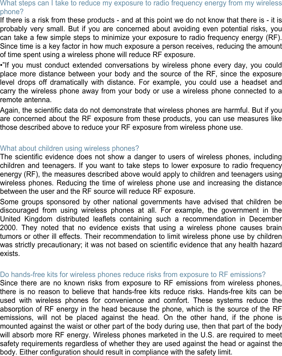 What steps can I take to reduce my exposure to radio frequency energy from my wireless phone? If there is a risk from these products - and at this point we do not know that there is - it is probably very small. But if you are concerned about avoiding even potential risks, you can take a few simple steps to minimize your exposure to radio frequency energy (RF). Since time is a key factor in how much exposure a person receives, reducing the amount of time spent using a wireless phone will reduce RF exposure. •”If you must conduct extended conversations by wireless phone every day, you could place more distance between your body and the source of the RF, since the exposure level drops off dramatically with distance. For example, you could use a headset and carry the wireless phone away from your body or use a wireless phone connected to a remote antenna. Again, the scientific data do not demonstrate that wireless phones are harmful. But if you are concerned about the RF exposure from these products, you can use measures like those described above to reduce your RF exposure from wireless phone use.  What about children using wireless phones? The scientific evidence does not show a danger to users of wireless phones, including children and teenagers. If you want to take steps to lower exposure to radio frequency energy (RF), the measures described above would apply to children and teenagers using wireless phones. Reducing the time of wireless phone use and increasing the distance between the user and the RF source will reduce RF exposure. Some groups sponsored by other national governments have advised that children be discouraged from using wireless phones at all. For example, the government in the United Kingdom distributed leaflets containing such a recommendation in December 2000. They noted that no evidence exists that using a wireless phone causes brain tumors or other ill effects. Their recommendation to limit wireless phone use by children was strictly precautionary; it was not based on scientific evidence that any health hazard exists.    Do hands-free kits for wireless phones reduce risks from exposure to RF emissions? Since there are no known risks from exposure to RF emissions from wireless phones, there is no reason to believe that hands-free kits reduce risks. Hands-free kits can be used with wireless phones for convenience and comfort. These systems reduce the absorption of RF energy in the head because the phone, which is the source of the RF emissions, will not be placed against the head. On the other hand, if the phone is mounted against the waist or other part of the body during use, then that part of the body will absorb more RF energy. Wireless phones marketed in the U.S. are required to meet safety requirements regardless of whether they are used against the head or against the body. Either configuration should result in compliance with the safety limit.        