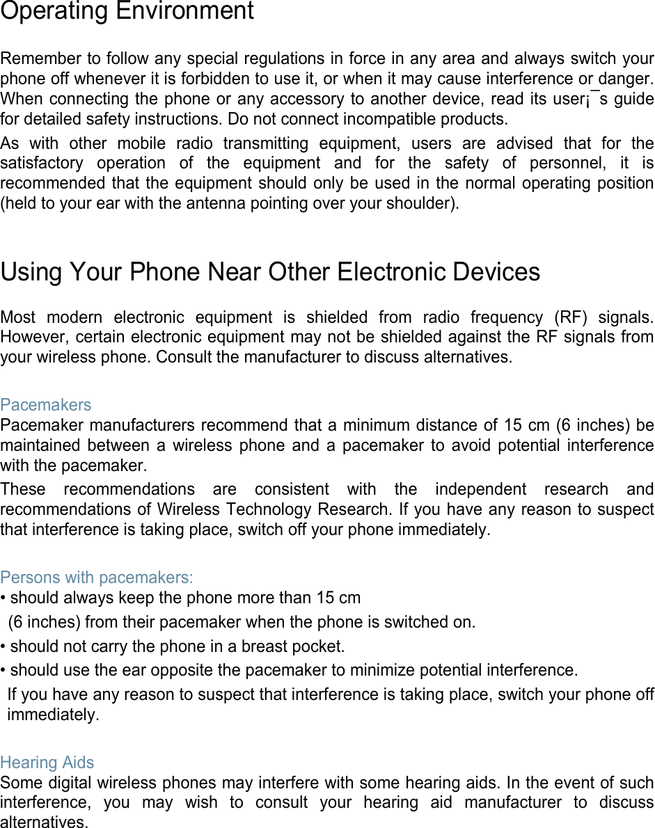 Operating Environment  Remember to follow any special regulations in force in any area and always switch your phone off whenever it is forbidden to use it, or when it may cause interference or danger. When connecting the phone or any accessory to another device, read its user¡¯s guide for detailed safety instructions. Do not connect incompatible products. As with other mobile radio transmitting equipment, users are advised that for the satisfactory operation of the equipment and for the safety of personnel, it is recommended that the equipment should only be used in the normal operating position (held to your ear with the antenna pointing over your shoulder).   Using Your Phone Near Other Electronic Devices  Most modern electronic equipment is shielded from radio frequency (RF) signals. However, certain electronic equipment may not be shielded against the RF signals from your wireless phone. Consult the manufacturer to discuss alternatives.  Pacemakers Pacemaker manufacturers recommend that a minimum distance of 15 cm (6 inches) be maintained between a wireless phone and a pacemaker to avoid potential interference with the pacemaker. These recommendations are consistent with the independent research and recommendations of Wireless Technology Research. If you have any reason to suspect that interference is taking place, switch off your phone immediately.  Persons with pacemakers: • should always keep the phone more than 15 cm   (6 inches) from their pacemaker when the phone is switched on. • should not carry the phone in a breast pocket. • should use the ear opposite the pacemaker to minimize potential interference. If you have any reason to suspect that interference is taking place, switch your phone off immediately.  Hearing Aids Some digital wireless phones may interfere with some hearing aids. In the event of such interference, you may wish to consult your hearing aid manufacturer to discuss alternatives.        