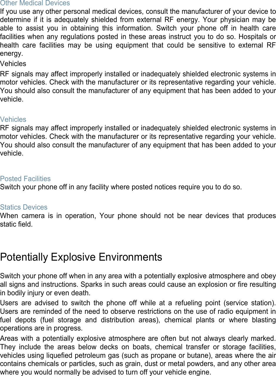 Other Medical Devices If you use any other personal medical devices, consult the manufacturer of your device to determine if it is adequately shielded from external RF energy. Your physician may be able to assist you in obtaining this information. Switch your phone off in health care facilities when any regulations posted in these areas instruct you to do so. Hospitals or health care facilities may be using equipment that could be sensitive to external RF energy. Vehicles RF signals may affect improperly installed or inadequately shielded electronic systems in motor vehicles. Check with the manufacturer or its representative regarding your vehicle. You should also consult the manufacturer of any equipment that has been added to your vehicle.  Vehicles RF signals may affect improperly installed or inadequately shielded electronic systems in motor vehicles. Check with the manufacturer or its representative regarding your vehicle. You should also consult the manufacturer of any equipment that has been added to your vehicle.   Posted Facilities Switch your phone off in any facility where posted notices require you to do so.  Statics Devices When camera is in operation, Your phone should not be near devices that produces static field.   Potentially Explosive Environments  Switch your phone off when in any area with a potentially explosive atmosphere and obey all signs and instructions. Sparks in such areas could cause an explosion or fire resulting in bodily injury or even death. Users are advised to switch the phone off while at a refueling point (service station). Users are reminded of the need to observe restrictions on the use of radio equipment in fuel depots (fuel storage and distribution areas), chemical plants or where blasting operations are in progress. Areas with a potentially explosive atmosphere are often but not always clearly marked. They include the areas below decks on boats, chemical transfer or storage facilities, vehicles using liquefied petroleum gas (such as propane or butane), areas where the air contains chemicals or particles, such as grain, dust or metal powders, and any other area where you would normally be advised to turn off your vehicle engine.     