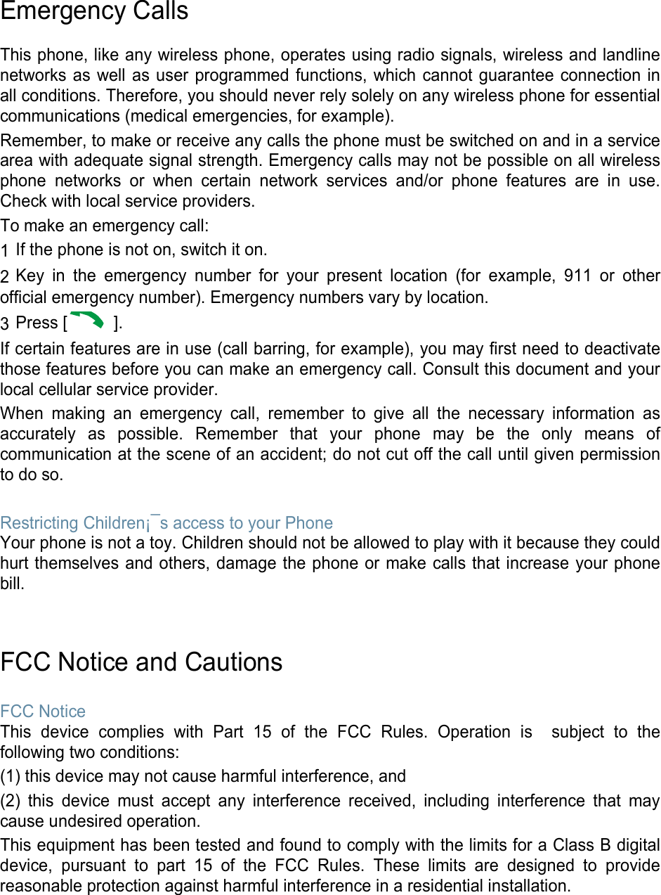 Emergency Calls  This phone, like any wireless phone, operates using radio signals, wireless and landline networks as well as user programmed functions, which cannot guarantee connection in all conditions. Therefore, you should never rely solely on any wireless phone for essential communications (medical emergencies, for example). Remember, to make or receive any calls the phone must be switched on and in a service area with adequate signal strength. Emergency calls may not be possible on all wireless phone networks or when certain network services and/or phone features are in use. Check with local service providers. To make an emergency call: 1 If the phone is not on, switch it on. 2 Key in the emergency number for your present location (for example, 911 or other official emergency number). Emergency numbers vary by location. 3 Press [  ]. If certain features are in use (call barring, for example), you may first need to deactivate those features before you can make an emergency call. Consult this document and your local cellular service provider. When making an emergency call, remember to give all the necessary information as accurately as possible. Remember that your phone may be the only means of communication at the scene of an accident; do not cut off the call until given permission to do so.  Restricting Children¡¯s access to your Phone Your phone is not a toy. Children should not be allowed to play with it because they could hurt themselves and others, damage the phone or make calls that increase your phone bill.   FCC Notice and Cautions  FCC Notice This device complies with Part 15 of the FCC Rules. Operation is  subject to the following two conditions: (1) this device may not cause harmful interference, and (2) this device must accept any interference received, including interference that may cause undesired operation. This equipment has been tested and found to comply with the limits for a Class B digital device, pursuant to part 15 of the FCC Rules. These limits are designed to provide reasonable protection against harmful interference in a residential installation.     