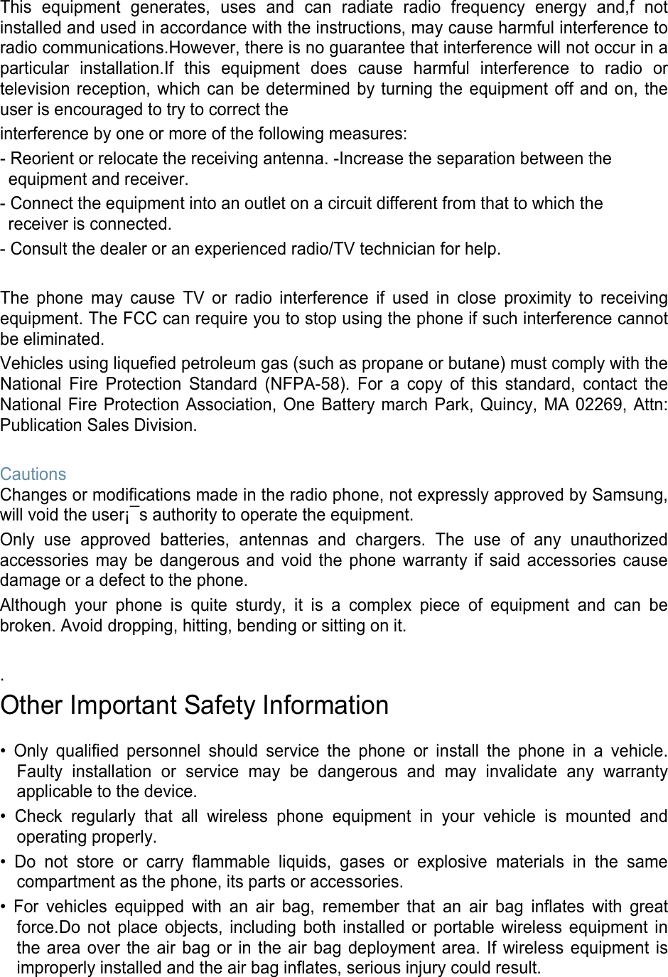This equipment generates, uses and can radiate radio frequency energy and,f not installed and used in accordance with the instructions, may cause harmful interference to radio communications.However, there is no guarantee that interference will not occur in a particular installation.If this equipment does cause harmful interference to radio or television reception, which can be determined by turning the equipment off and on, the user is encouraged to try to correct the interference by one or more of the following measures: - Reorient or relocate the receiving antenna. -Increase the separation between the equipment and receiver. - Connect the equipment into an outlet on a circuit different from that to which the receiver is connected. - Consult the dealer or an experienced radio/TV technician for help.  The phone may cause TV or radio interference if used in close proximity to receiving equipment. The FCC can require you to stop using the phone if such interference cannot be eliminated. Vehicles using liquefied petroleum gas (such as propane or butane) must comply with the National Fire Protection Standard (NFPA-58). For a copy of this standard, contact the National Fire Protection Association, One Battery march Park, Quincy, MA 02269, Attn: Publication Sales Division.  Cautions Changes or modifications made in the radio phone, not expressly approved by Samsung, will void the user¡¯s authority to operate the equipment. Only use approved batteries, antennas and chargers. The use of any unauthorized accessories may be dangerous and void the phone warranty if said accessories cause damage or a defect to the phone. Although your phone is quite sturdy, it is a complex piece of equipment and can be broken. Avoid dropping, hitting, bending or sitting on it.  . Other Important Safety Information  • Only qualified personnel should service the phone or install the phone in a vehicle. Faulty installation or service may be dangerous and may invalidate any warranty applicable to the device. • Check regularly that all wireless phone equipment in your vehicle is mounted and operating properly. • Do not store or carry flammable liquids, gases or explosive materials in the same compartment as the phone, its parts or accessories. • For vehicles equipped with an air bag, remember that an air bag inflates with great force.Do not place objects, including both installed or portable wireless equipment in the area over the air bag or in the air bag deployment area. If wireless equipment is improperly installed and the air bag inflates, serious injury could result.  